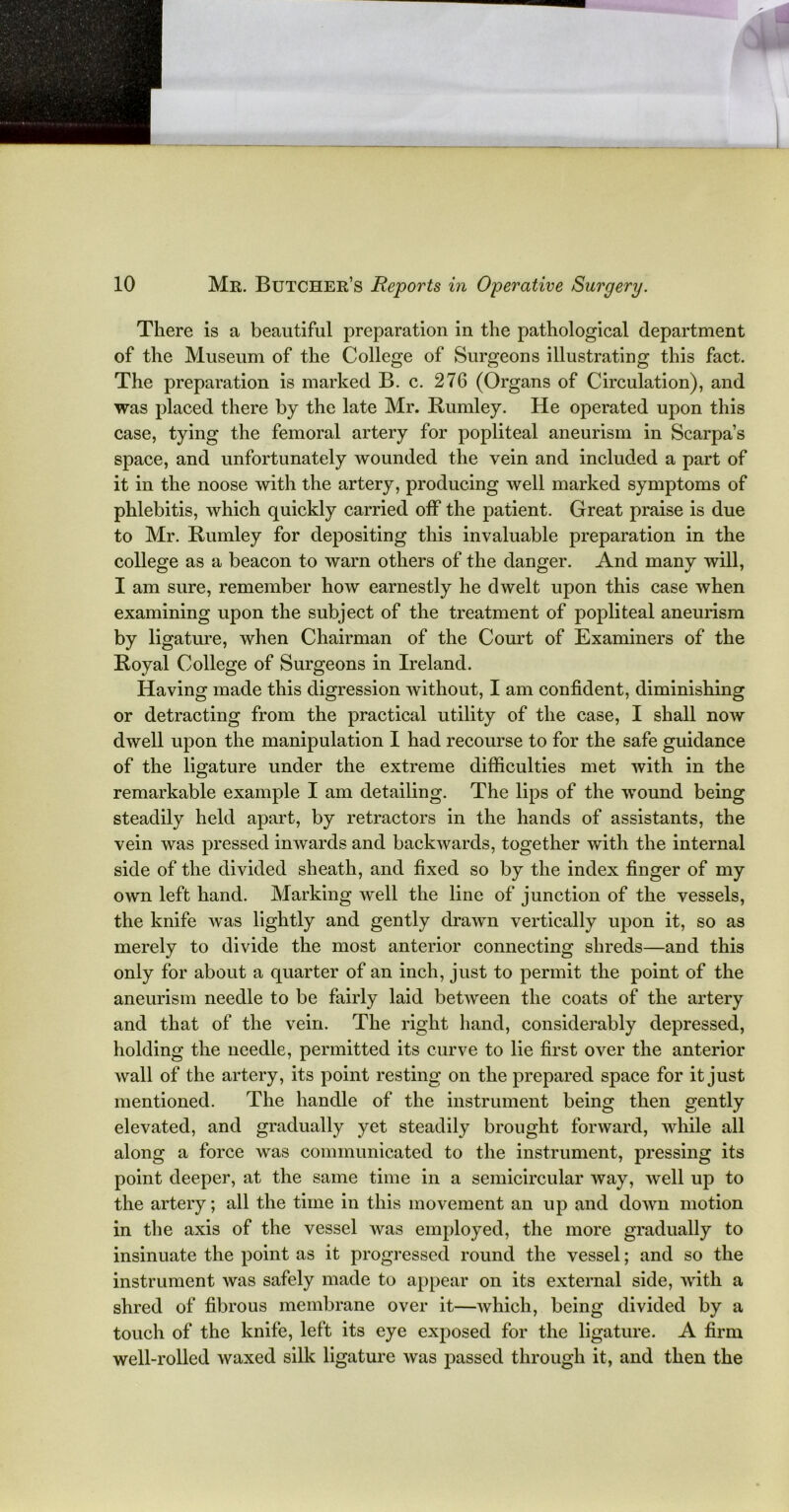 There is a beautiful preparation in the pathological department of the Museum of the College of Surgeons illustrating this fact. The preparation is marked B. c. 276 (Organs of Circulation), and was placed there by the late Mr. Burnley. He operated upon this case, tying the femoral artery for popliteal aneurism in Scarpa’s space, and unfortunately wounded the vein and included a part of it in the noose with the artery, producing well marked symptoms of phlebitis, which quickly carried off the patient. Great praise is due to Mr. Burnley for depositing this invaluable preparation in the college as a beacon to warn others of the danger. And many will, I am sure, remember how earnestly he dwelt upon this case when examining upon the subject of the treatment of popliteal aneurism by ligature, when Chairman of the Court of Examiners of the Boyal College of Surgeons in Ireland. Having made this digression without, I am confident, diminishing or detracting from the practical utility of the case, I shall now dwell upon the manipulation I had recourse to for the safe guidance of the ligature under the extreme difficulties met with in the remarkable example I am detailing. The lips of the wound being steadily held apart, by retractors in the hands of assistants, the vein was pressed inwards and backwards, together with the internal side of the divided sheath, and fixed so by the index finger of my own left hand. Marking well the line of junction of the vessels, the knife was lightly and gently drawn vertically upon it, so as merely to divide the most anterior connecting shreds—and this only for about a quarter of an inch, just to permit the point of the aneurism needle to be fairly laid between the coats of the artery and that of the vein. The right hand, considerably depressed, holding the needle, permitted its curve to lie first over the anterior wall of the artery, its point resting on the prepared space for it just mentioned. The handle of the instrument being then gently elevated, and gradually yet steadily brought forward, while all along a force was communicated to the instrument, pressing its point deeper, at the same time in a semicircular way, well up to the artery; all the time in this movement an up and down motion in the axis of the vessel was employed, the more gradually to insinuate the point as it progressed round the vessel; and so the instrument was safely made to appear on its external side, with a shred of fibrous membrane over it—which, being divided by a touch of the knife, left its eye exposed for the ligature. A firm well-rolled waxed silk ligature was passed through it, and then the