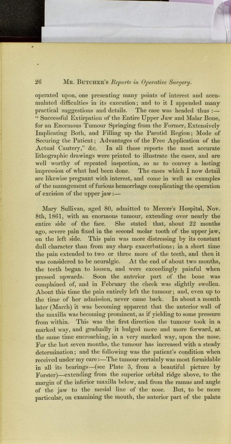 operated upon, one presenting many points of interest and accu- mulated difficulties in its execution; and to it I appended many practical suggestions and details. The case was headed thus :— “ Successful Extirpation of the Entire Upper Jaw and Malar Bone, for an Enormous Tumour Springing from the Former, Extensively Impheating Both, and Filling up the Parotid Region; Mode of Securing the Patient; Advantages of the Free Application of the Actual Cautery,” &c. In all these reports the most accurate lithographic drawings were printed to illustrate the cases, and are well worthy of repeated inspection, so as to convey a lasting impression of what had been done. The cases which I now detail are likewise pregnant with interest, and come in well as examples of the management of furious hemorrhage complicating the operation of excision of the upper jaw:— Mary Sullivan, aged 80* admitted to Mercer’s Hospital, Nov. 8tli, 1861, with an enormous tumour, extending over nearly the entire side of the face. She stated that, about 22 months ago, severe pain fixed in the second molar tooth of the upper jaw, on the left side. This pain was more distressing by its constant dull character than from any sharp exacerbations; in a short time the pain extended to two or three more of the teeth, and then it was considered to be neuralgic. At the end of about two months, the teeth began to loosen, and were exceedingly painful when pressed upwards. Soon the anterior part of the bone was complained of, and in February the cheek was slightly swollen. About this time the pain entirely left the tumour; and, even up to the time of her admission, never came back. In about a month later (March) it was becoming apparent that the anterior wall of the maxilla was becoming prominent, as if yielding to some pressure from within. This was the first direction the tumour took in a marked way, and gradually it bulged more and more forward, at the same time encroaching, in a very marked way, upon the nose. For the last seven months, the tumour has increased with a steady determination; and the following was the patient’s condition when received under my care:—The tumour certainly was most formidable in all its bearings—(see Plate 3, from a beautiful picture by Forster)—extending from the superior orbital ridge above, to the margin of the inferior maxilla below, and from the ramus and angle of the jaw to the mesial line of the nose. But, to be more particular, on examining the mouth, the anterior part of the palate