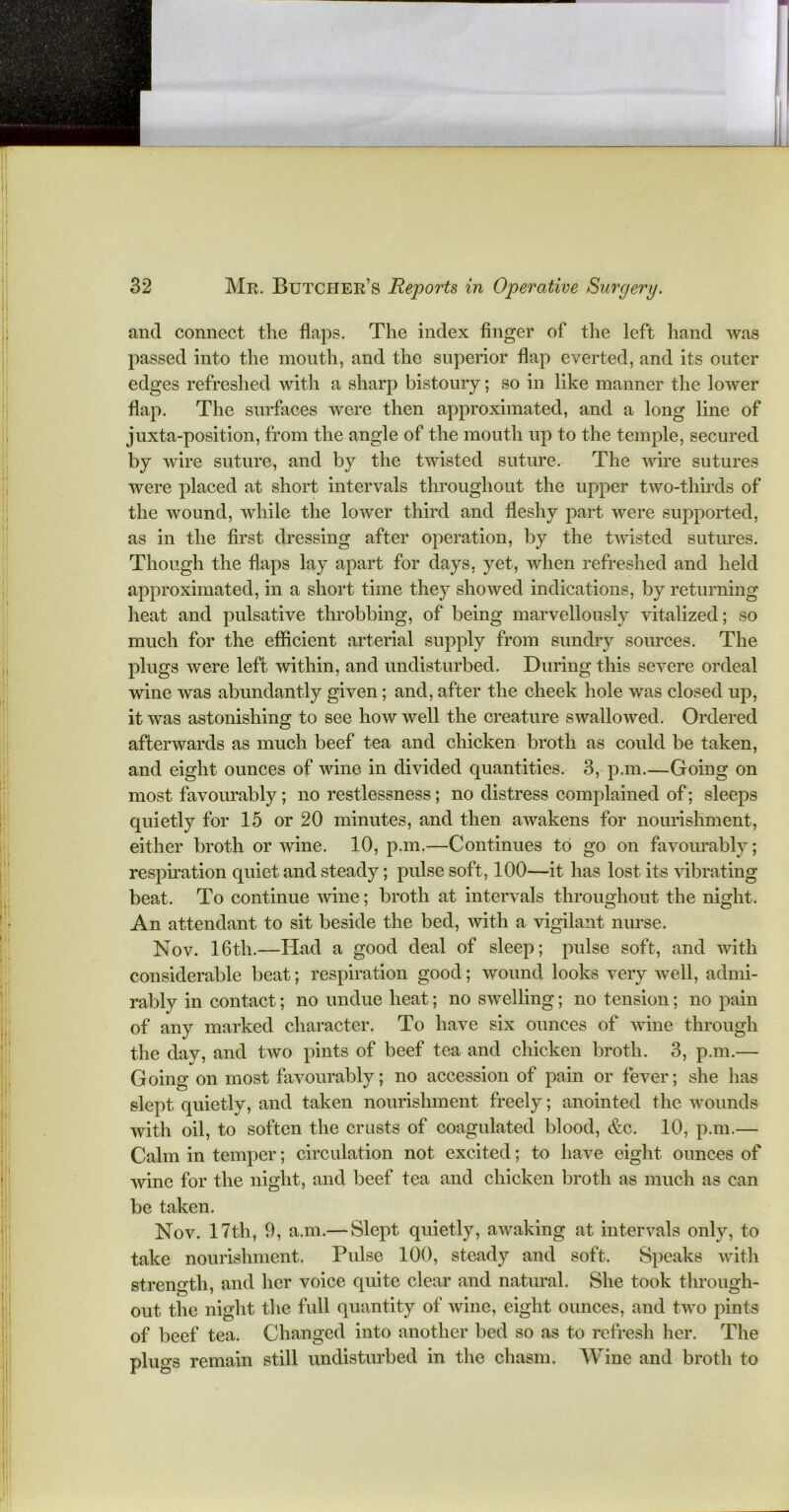 and connect the flaps. The index finger of the left hand was passed into the mouth, and the superior flap everted, and its outer edges refreshed with a sharp bistoury; so in like manner the lower flap. The surfaces were then approximated, and a long line of juxta-position, from the angle of the mouth up to the temple, secured by wire suture, and by the twisted suture. The wire sutures were placed at short intervals throughout the upper two-thirds of the wound, while the lower third and fleshy part were supported, as in the first dressing after operation, by the twisted sutures. Though the flaps lay apart for days, yet, when refreshed and held approximated, in a short time they showed indications, by returning heat and pulsative throbbing, of being marvellously vitalized; so much for the efficient arterial supply from sundry sources. The plugs were left within, and undisturbed. During this severe ordeal wine was abundantly given; and, after the cheek hole was closed up, it was astonishing to see how well the creature swallowed. Ordered afterwards as much beef tea and chicken broth as could be taken, and eight ounces of wine in divided quantities. 3, p.m.—Going on most favourably; no restlessness; no distress complained of; sleeps quietly for 15 or 20 minutes, and then awakens for nourishment, either broth or wine. 10, p.m.—Continues to go on favourably; respiration quiet and steady; pulse soft, 100—it has lost its vibrating beat. To continue wine; broth at intervals throughout the night. An attendant to sit beside the bed, with a vigilant nurse. Nov. 16th.—Had a good deal of sleep; pulse soft, and with considerable beat; respiration good; wound looks very well, admi- rably in contact; no undue heat; no swelling; no tension; no pain of any marked character. To have six ounces of wine through the day, and two pints of beef tea and chicken broth. 3, p.m.— Going on most favourably; no accession of pain or fever; she has slept quietly, and taken nourishment freely; anointed the wounds with oil, to soften the crusts of coagulated blood, &c. 10, p.m.— Calm in temper; circulation not excited; to have eight ounces of wine for the night, and beef tea and chicken broth as much as can be taken. Nov. 17th, 9, a.m.— Slept quietly, awaking at intervals only, to take nourishment. Pulse 100, steady and soft. Speaks with strength, and her voice quite clear and natural. She took through- out the night the full quantity of wine, eight ounces, and two pints of beef tea. Changed into another bed so as to refresh her. The plugs remain still undisturbed in the chasm. A Vine and broth to