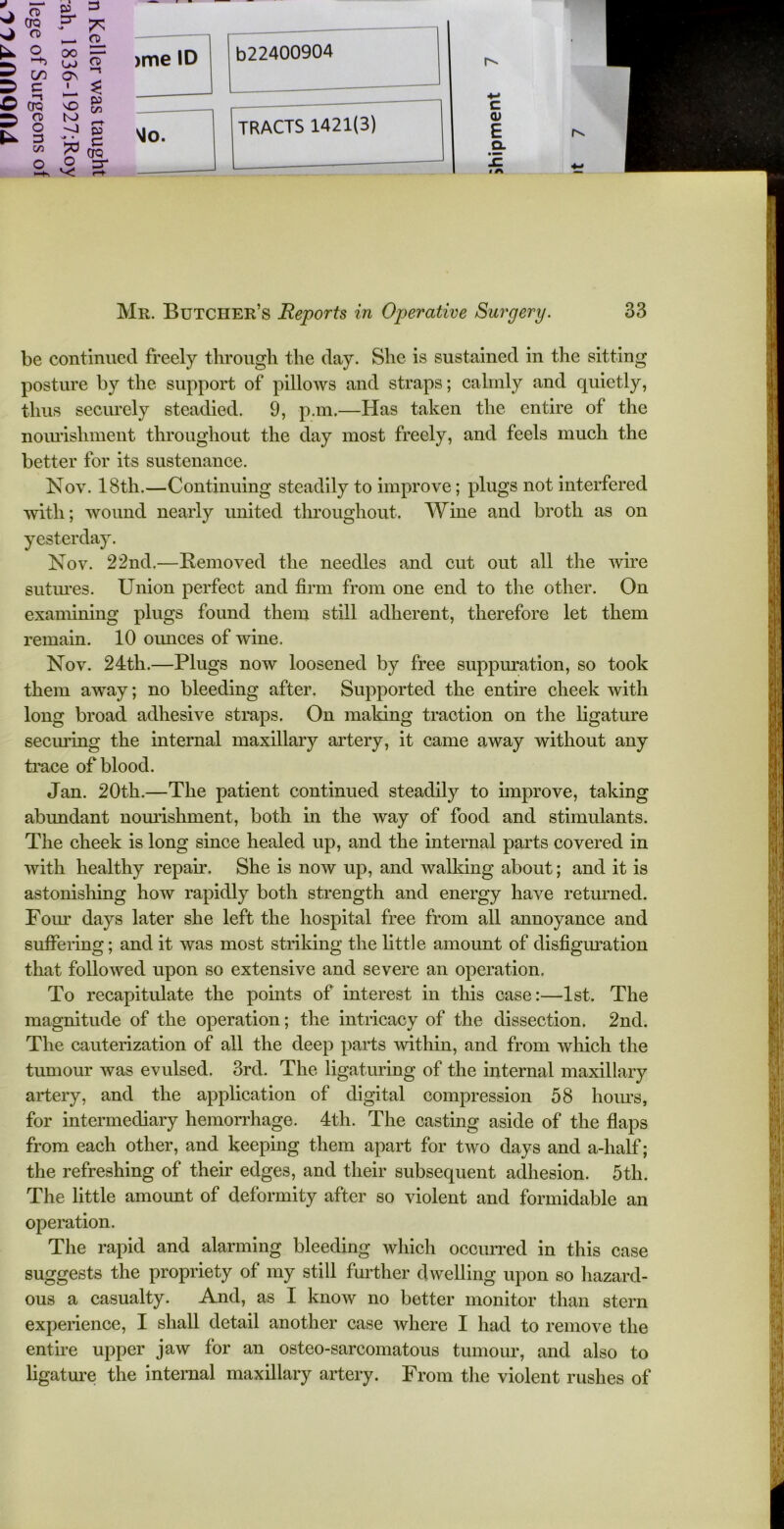 k 2 <JQ p“ n» o oo ON CL FT C/5 g 5 O CTQ ^ § C/3 3 8 ! —1 pj Lh 50 X3 CTQ o ^r V! R. >me ID vio. b22400904 r- 4-» TRACTS 1421(3) <D E rv - a. lA — Mr. Butcher’s Reports in Operative Surgery. 33 be continued freely through the day. She is sustained in the sitting posture by the support of pillows and straps; calmly and quietly, thus securely steadied. 9, p.m.—Has taken the entire of the nourishment throughout the day most freely, and feels much the better for its sustenance. Nov. 18th.—Continuing steadily to improve; plugs not interfered with; wound nearly united throughout. Wine and broth as on yesterday. Nov. 22nd,—Removed the needles and cut out all the wire sutures. Union perfect and firm from one end to the other. On examining plugs found them still adherent, therefore let them remain. 10 ounces of wine. Nov. 24th.—Plugs now loosened by free suppuration, so took them away; no bleeding after. Supported the entire cheek with long broad adhesive straps. On making traction on the ligature seeming the internal maxillary artery, it came away without any trace of blood. Jan. 20th.—The patient continued steadily to improve, taking abundant nourishment, both in the way of food and stimulants. The cheek is long since healed up, and the internal parts covered in with healthy repair. She is now up, and walking about; and it is astonishing how rapidly both strength and energy have returned. Four days later she left the hospital free from all annoyance and suffering; and it was most striking the little amount of disfiguration that followed upon so extensive and severe an operation. To recapitulate the points of interest in this case:—1st. The magnitude of the operation; the intricacy of the dissection. 2nd. The cauterization of all the deep parts within, and from which the tumour was evulsed. 3rd. The ligaturing of the internal maxillary artery, and the application of digital compression 58 horns, for intermediary hemorrhage. 4th. The casting aside of the flaps from each other, and keeping them apart for two days and a-half; the refreshing of their edges, and their subsequent adhesion. 5th. The little amount of deformity after so violent and formidable an operation. The rapid and alarming bleeding which occurred in this case suggests the propriety of my still further dwelling upon so hazard- ous a casualty. And, as I know no better monitor than stern experience, I shall detail another case where I had to remove the entire upper jaw for an osteo-sarcomatous tumour, and also to ligature the internal maxillary artery. From the violent rushes of