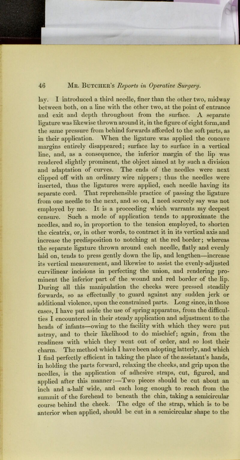 lay. I introduced a third needle, finer than the other two, midway between both, on a line with the other two, at the point of entrance and exit and depth throughout from the surface. A separate ligature was likewise thrown around it, in the figure of eight form, and the same pressure from behind forwards afforded to the soft parts, as in their application. When the ligature was applied the concave margins entirely disappeared; surface lay to surface in a vertical line, and, as a consequence, the inferior margin of the lip was rendered slightly prominent, the object aimed at by such a division and adaptation of curves. The ends of the needles were next clipped off with an ordinary wire nippers; thus the needles were inserted, thus the ligatures were applied, each needle having its separate cord. That reprehensible practice of passing the ligature from one needle to the next, and so on, I need scarcely say was not employed by me. It is a proceeding which warrants my deepest censure. Such a mode of application tends to approximate the needles, and so, in proportion to the tension employed, to shorten the cicatrix, or, in other words, to contract it in its vertical axis and increase the predisposition to notching at the red border; whereas the separate ligature thrown around each needle, flatly and evenly laid on, tends to press gently down the lip, and lengthen—increase its vertical measurement, and likewise to assist the evenly-adjusted curvilinear incisions in perfecting the union, and rendering pro- minent the inferior part of the wound and red border of the lip. During all this manipulation the cheeks were pressed steadily forwards, so as effectually to guard against any sudden jerk or additional violence, upon the constrained parts. Long since, in those cases, I have put aside the use of spring apparatus, from the difficul- ties I encountered in their steady application and adjustment to the heads of infants—owing to the facility with which they were put astray, and to their likelihood to do mischief; again, from the readiness with which they went out of order, and so lost their charm. The method which I have been adopting latterly, and which I find perfectly efficient in taking the place of the assistant’s hands, in holding the parts forward, relaxing the cheeks, and grip upon the needles, is the application of adhesive straps, cut, figured, and applied after this manner:—Two pieces should be cut about an inch and a-half wide, and each long enough to reach from the summit of the forehead to beneath the chin, taking a semicircular course behind the cheek. The edge of the strap, which is to be anterior when applied, should be cut in a semicircular shape to the