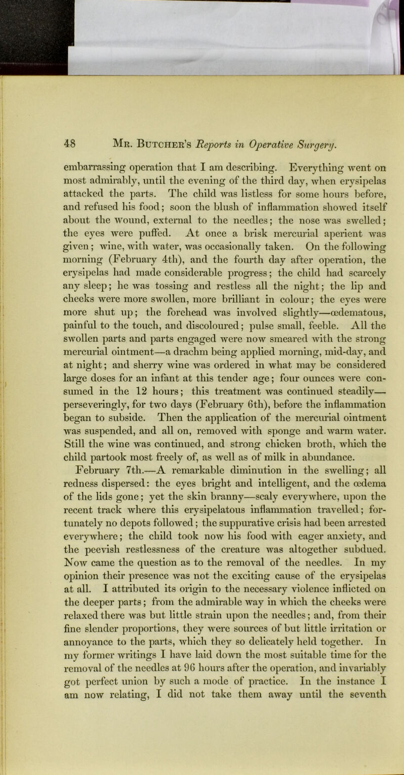 embarrassing operation that I am describing. Everything went on most admirably, until the evening of the third day, when erysipelas attacked the parts. The child was listless for some hours before, and refused his food; soon the blush of inflammation showed itself about the wound, external to the needles; the nose was swelled; the eyes were puffed. At once a brisk mercurial aperient was given; wine, with water, was occasionally taken. On the following morning (February 4th), and the fourth day after operation, the erysipelas had made considerable progress; the child had scarcely any sleep; he was tossing and restless all the night; the lip and cheeks were more swollen, more brilliant in colour; the eyes were more shut up; the forehead was involved slightly—oedematous, painful to the touch, and discoloured; pulse small, feeble. All the swollen parts and parts engaged were now smeared with the strong mercurial ointment—a drachm being applied morning, mid-day, and at night; and sherry wine was ordered in what may be considered large doses for an infant at this tender age; four ounces were con- sumed in the 12 hours; this treatment was continued steadily— perseveringly, for two days (February 6th), before the inflammation began to subside. Then the application of the mercurial ointment was suspended, and all on, removed with sponge and warm water. Still the wine was continued, and strong chicken broth, which the child partook most freely of, as well as of milk in abundance. February 7th.—A remarkable diminution in the swelling; all redness dispersed: the eyes bright and intelligent, and the oedema of the lids gone; yet the skin branny—scaly everywhere, upon the recent track where this erysipelatous inflammation travelled; for- tunately no depots followed; the suppurative crisis had been arrested everywhere; the child took now his food with eager anxiety, and the peevish restlessness of the creature was altogether subdued. Now came the question as to the removal of the needles. In my opinion their presence was not the exciting cause of the erysipelas at all. I attributed its origin to the necessary violence inflicted on the deeper parts; from the admirable way in which the cheeks were relaxed there was but little strain upon the needles; and, from their fine slender proportions, they were sources of but little irritation or annoyance to the parts, which they so delicately held together. In my former writings I have laid down the most suitable time for the removal of the needles at 96 hours after the operation, and invariably got perfect union by such a mode of practice. In the instance I am now relating, I did not take them away until the seventh