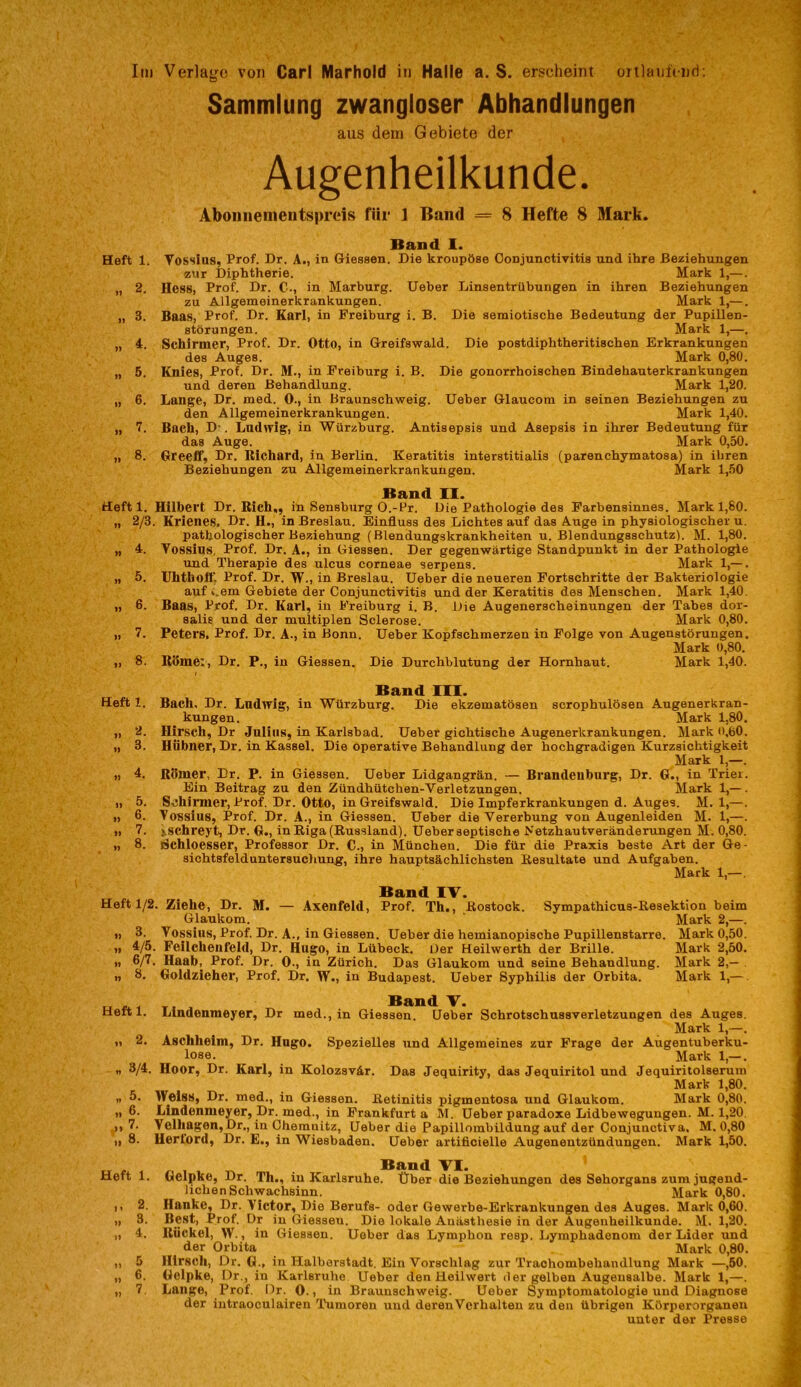 Sammlung zwangloser Abhandlungen aus dem Gebiete der Augenheilkunde. Aboiiiiemeiitspreis für 1 Band = 8 Hefte 8 Mark. Band I. Heft 1. Vosslus, Prof. Dr. A., in Giessen. Die kroupöse Conjunctivitis und ihre Beziehungen zur Diphtherie. Mark 1,—. „ 2. Hess, Prof. Dr. C., in Marburg. Ueber Linsentrübungen in ihren Beziehungen zu Allgemeinerkrankungen. Mark 1,—. „ 3. Baas, Prof. Dr. Karl, in Freiburg i. B. Die semiotische Bedeutung der Pupillen- störungen. Mark 1,—. „ A. Schirmer, Prof. Dr. Otto, in Greifswald. Die postdiphtheritischen Erkrankungen des Auges. Mark 0,80. „ 5. Knies, Prof. Dr. M., in Freiburg i. B. Die gonorrhoischen Bindehauterkrankungen und deren Behandlung. Mark 1,20. „ 6. Lange, Dr. med. 0., in Braunschweig. Ueber Glaucom in seinen Beziehungen zu den Allgemeinerkrankungen. Mark 1,40. „ 7. Bach, D'. Lndwig, in Würzburg. Antisepsis und Asepsis in ihrer Bedeutung für das Auge. Mark 0,50. „ 8. Greeff, Dr. Bichard, in Berlin. Keratitis interstitialis (parenchymatosa) in ihren Beziehungen zu Allgemeinerkrankungen. Mark 1,50 Band 11. Heft 1. Hilbert Dr. Rieh,, in Sensburg O.-l^r. Die Pathologie des Farbensinnes. Mark 1,80. „ 2/3. Krieiies, Dr. H., in Breslau. Einfluss des Lichtes auf das Auge in physiologischer u. pathologischer Beziehung (Blendungskrankheiten u. Blendungsschutz). M. 1,80. „ 4. Vossins, Prof. Dr. A., in Giessen. Der gegenwärtige Standpunkt in der Pathologie und Therapie des ulcus corneae serpens. Mark 1,— . „ 5. Uhthoflj Prof. Dr. W., in Breslau. Ueber die neueren Fortschritte der Bakteriologie auf i.em Gebiete der Conjunctivitis und der Keratitis des Menschen. Mark 1,40. „ 6. Baas, Prof. Dr. Karl, in Freiburg i. B. Die Augenerscheinungen der Tahes dor- salie und der multiplen Sclerose. Mark 0,80. „ 7. Peters, Prof. Dr. A., in Bonn. Ueber Kopfschmerzen in Folge von Augenstörungen. Mark 0,80. ,, 8. Rbme:, Dr. P., in Giessen. Die Durchblutung der Hornhaut. Mark 1,40. I Band 111. Heft 1. Bach. Dr. Lndwig, in Würzburg. Die ekzematösen scrophulösen Augenerkran- kungen. Mark 1,80. „ 2. Hirsch, Dr Julius, in Karlsbad. Ueber gichtische Augenerkrankungen. Mark 0,60. „ 3. Hübner, Dr. in Kassel. Die operative Behandlung der hochgradigen Kurzsichtigkeit Mark 1,—. „ 4. Römer, Dr. P. in Giessen. Ueber Lidgangrän. — Brandenburg, Dr. G., in Trier. Ein Beitrag zu den Zündhütchen-Verletzungen. Mark 1,— . „ 5. Schirmer, Prof. Dr. Otto, in Greifswald. Die Impferkrankungen d. Auges. M. 1,—. „ 6. Vossius, Prof. Dr. A., in Giessen. Ueher die Vererbung von Augenleiden M. 1,—. „ 7. ischreyt, Dr. G., in Riga (Russland). Ueber septische Netzhautveränderungen M. 0,80. „ 8. Schloesser, Professor Dr. C., in München. Die für die Praxis beste Art der Ge- sichtsfelduntersucliung, ihre hauptsächlichsten Resultate und Aufgaben. Mark 1,—. Band IV. Heft 1/2. Ziehe, Dr. M. — Axenfeld, Prof. Th., Rostock. Sympathicus-Resektion beim Glaukom. Mark 2,—. „ 3. Vossins, Prof. Dr. A., in Giessen. Ueber die hemianopische Pupillenstarre. Mark 0,50. „ 4/5. Feilchenfeld, Dr. Hugo, in Lübeck. Der Heilwerth der Brille. Mark 2,50. „ 6/7. Haab, Prof. Dr. 0., in Zürich. Das Glaukom und seine Behandlung. Mark 2,— . „ 8. Goldzieher, Prof, Dr. W., in Budapest. Ueber Syphilis der Orbita. Mark 1,—. Band V. Lindenmeyer, Dr med., in Giessen. Geber Schrotschussverletzungen des Auges. Mark 1,—. Aschheim, Dr. Hugo. Spezielles \ind Allgemeines zur Frage der Augentuberku- lose. Mark 1,— . Hoor, Dr. Karl, in Kolozsvär. Das Jequirity, das Jequiritol und Jequiritolserum Mark 1,80. Welss, Dr. med., in Giessen. Retinitis pigmentosa und Glaukom. Mark 0,80. Lindenmeyer, Dr. med., in Frankfurt a M. Ueber paradoxe Lidbewegungen. M. 1,20. Velhagen,Dr., in Chemnitz, Ueber die Papillombildung auf der Conjunctiva, M. 0,80 Herford, Dr. E., in Wiesbaden. Ueber artificielle Augenentzündungen. Mark 1,50. ^ ^ Band VI. Gelpke, Dr. Th., in Karlsruhe. Üher die Beziehungen des Sehorgans zum jugend- lichen Schwachsinn. Mark 0,80. Hanke, Dr. Victor, Die Berufs- oder Gewerbe-Erkrankungen des Auges. Mark 0,60. Best, Prof. Dr in Giessen. Die lokale Anästhesie in der Augenheilkunde. M. 1,20. Rückei, W., in Giessen. Ueber das Lymphon resp. Lymphadenom der Lider und der Orbita Mark 0,80. Hirsch, Dr. G., in Haiborstadt. Ein Vorschlag zur Traohombehandlung Mark —,50. Gelpke, Dr., in Karlsruhe Ueber den Heilwert der gelben Augensalbe. Mark 1,—. Lange, Prof. Dr. 0., in Braunschweig. Ueber Symptomatologie und Diagnose der intraoculairen Tumoren und derenVerhalten zu den übrigen Körperorganeu unter der Presse Heftl. 2. 3/4, 5. 6. 7. 8. Heft 1. .. 2. „ 3. 4. .. 5 » 6. 7.