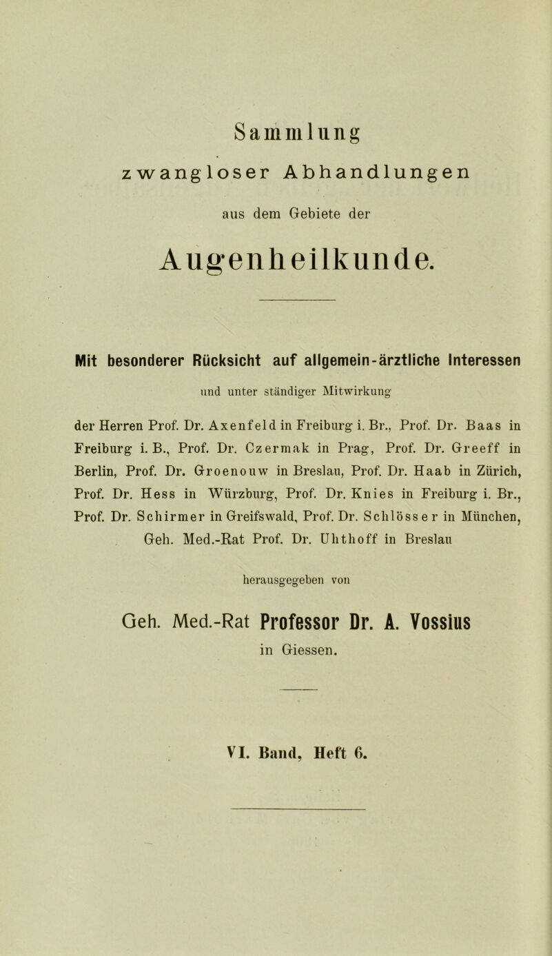 Sammlung zwangloser Abhandlungen aus dem Gebiete der Augenheilkunde. Mit besonderer Rücksicht auf allgemein-ärztliche Interessen und unter ständiger Mitwirkung der Herren Prof. Dr. Axenfeldin Freiburg i. Br., Prof. Dr. Baas in Freiburg i. B., Prof. Dr. Czermak in Prag, Prof. Dr. Greeff in Berlin, Prof. Dr. Groenouw in Breslau, Prof. Dr. Haab in Zürich, Prof. Dr. Hess in Würzburg, Prof. Dr. Knies in Freiburg i. Br., Prof. Dr. Schirmer in Greifswald, Prof. Dr. Schlösser in München, Geh. Med.-Kat Prof. Dr. ühthoff in Breslau herausgegeben von Geh. Med.-Rat Professor Dr. A. Vossius in Giessen.