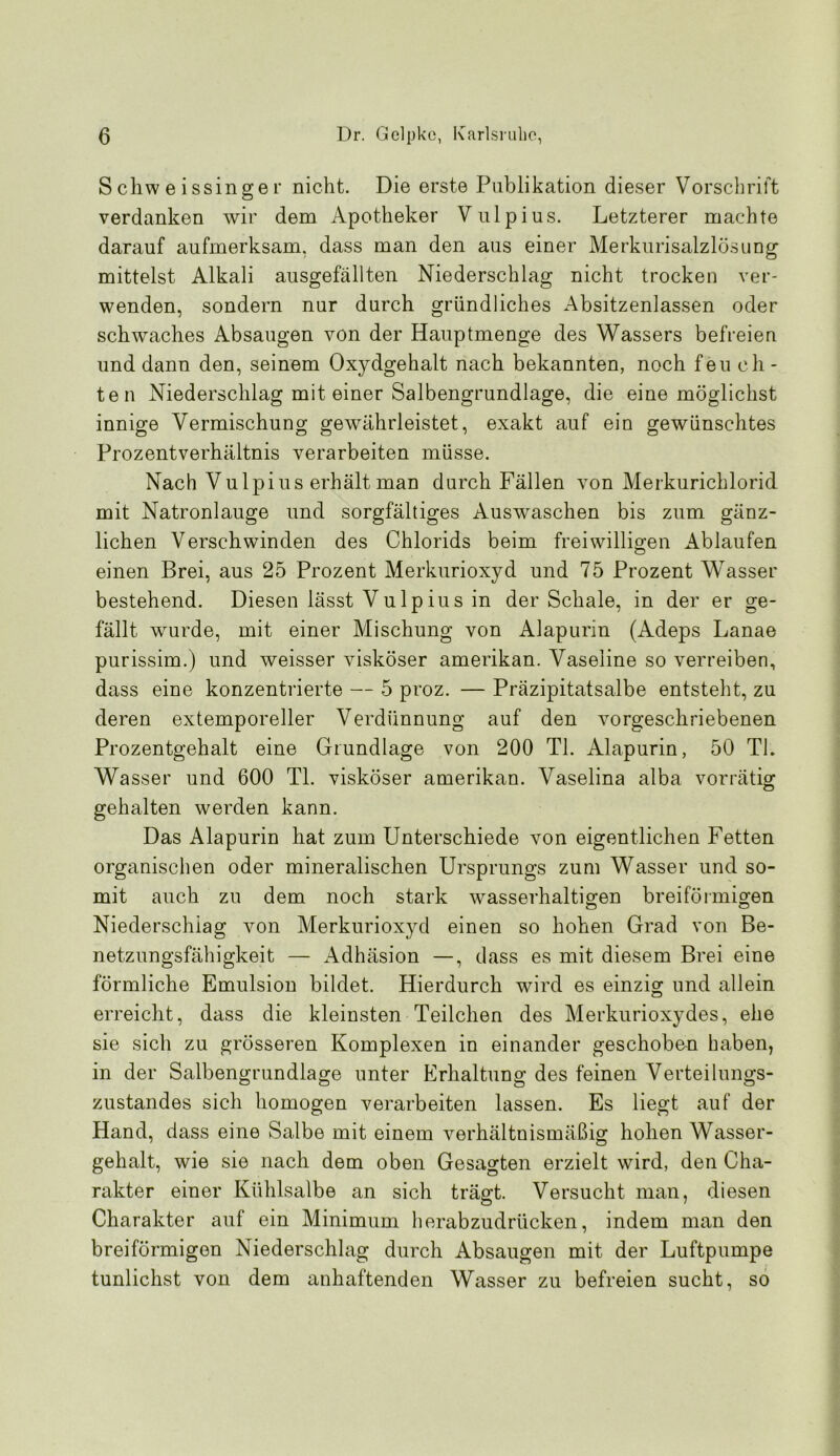 S cliw e issinge r nicht. Die erste Publikation dieser Vorschrift verdanken wir dem Apotheker Vulpius. Letzterer machte darauf aufmerksam, dass man den aus einer Merkurisalzlösiing mittelst Alkali ausgefällten Niederschlag nicht trocken ver- wenden, sondern nur durch gründliches Absitzenlassen oder schwaches Absaugen von der Hauptmenge des Wassers befreien und dann den, seinem Oxydgehalt nach bekannten, noch feu ch - ten Niederschlag mit einer Salbengrundlage, die eine möglichst innige Vermischung gewährleistet, exakt auf ein gewünschtes Prozentverhältnis verarbeiten müsse. Nach Vulpius erhält man durch Fällen von Merkurichlorid mit Natronlauge und sorgfältiges Auswaschen bis zum gänz- lichen Verschwinden des Chlorids beim freiwilligen Ablaufen einen Brei, aus 25 Prozent Merkurioxyd und 75 Prozent Wasser bestehend. Diesen lässt Vulpius in der Schale, in der er ge- fällt wurde, mit einer Mischung von Alapurin (Adeps Lanae purissim.) und weisser visköser amerikan. Vaseline so verreiben, dass eine konzentrierte — 5 proz. — Präzipitatsalbe entsteht, zu deren extemporeller Verdünnung auf den vorgeschriebenen Prozentgehalt eine Grundlage von 200 TI. Alapurin, 50 TI. Wasser und 600 TI. visköser amerikan. Vaselina alba vorrätig gehalten werden kann. Das Alapurin hat zum Unterschiede von eigentlichen Fetten organischen oder mineralischen Ursprungs zum Wasser und so- mit auch zu dem noch stark wasserhaltigen breiförmigen Niederschlag von Merkurioxyd einen so hohen Grad von Be- netzungsfähigkeit — Adhäsion —, dass es mit diesem Brei eine förmliche Emulsion bildet. Hierdurch wird es einzig und allein erreicht, dass die kleinsten Teilchen des Merkurioxydes, ehe sie sich zu grösseren Komplexen in einander geschobe^n haben, in der Salbengrundlage unter Erhaltung des feinen Verteilungs- zustandes sich homogen verarbeiten lassen. Es liegt auf der Hand, dass eine Salbe mit einem verhältnismäßig hohen Wasser- gehalt, wie sie nach dem oben Gesagten erzielt wird, den Cha- rakter einer Kühlsalbe an sich trägt. Versucht man, diesen Charakter auf ein Minimum herabzudrücken, indem man den breiförmigen Niederschlag durch Absaugen mit der Luftpumpe tunlichst von dem anhaftenden Wasser zu befreien sucht, so