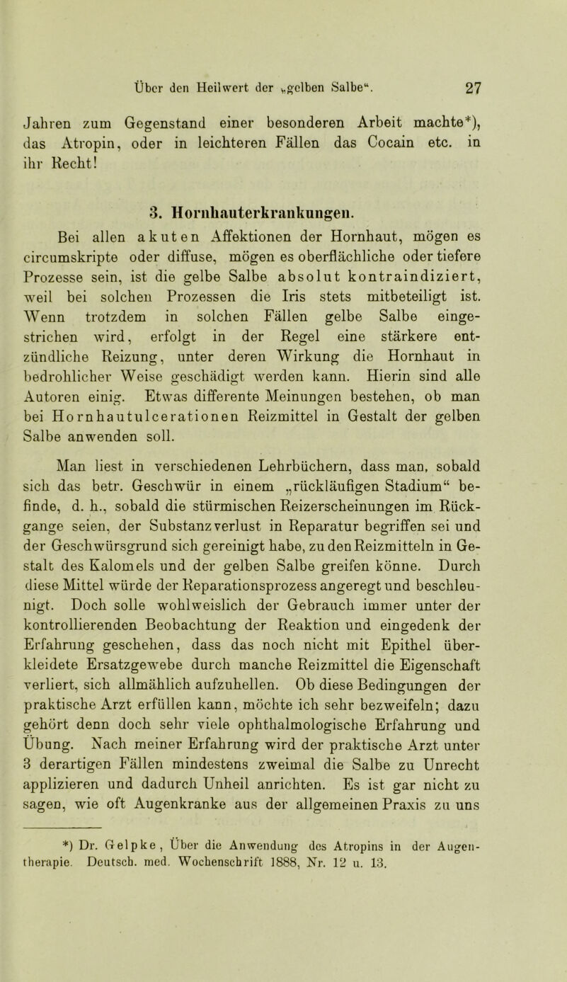 Jahren zum Gegenstand einer besonderen Arbeit machte*), das Atropin, oder in leichteren Fällen das Cocain etc. in ihr Recht! 3. Horiihauterkraiikungeii. Bei allen akuten Affektionen der Hornhaut, mögen es circumskripte oder diffuse, mögen es oberflächliche oder tiefere Prozesse sein, ist die gelbe Salbe absolut kontraindiziert, weil bei solchen Prozessen die Iris stets mitbeteiligt ist. Wenn trotzdem in solchen Fällen gelbe Salbe einge- strichen wird, erfolgt in der Regel eine stärkere ent- zündliche Reizung, unter deren Wirkung die Hornhaut in bedrohlicher Weise geschädigt werden kann. Hierin sind alle Autoren einig. Etwas differente Meinungen bestehen, ob man bei Hornhautulcerationen Reizmittel in Gestalt der gelben Salbe anwenden soll. Man liest in verschiedenen Lehrbüchern, dass man, sobald sich das betr. Geschwür in einem „rückläufigen Stadium“ be- finde, d. h., sobald die stürmischen Reizerscheinungen im Rück- gänge seien, der Substanz Verlust in Reparatur begriffen sei und der Geschwürsgrund sich gereinigt habe, zu den Reizmitteln in Ge- stalt des Kalomels und der gelben Salbe greifen könne. Durch diese Mittel würde der Reparationsprozess angeregt und beschleu- nigt. Doch solle wohlweislich der Gebrauch immer unter der kontrollierenden Beobachtung der Reaktion und eingedenk der Erfahrung geschehen, dass das noch nicht mit Epithel über- kleidete Ersatzgew'ebe durch manche Reizmittel die Eigenschaft verliert, sich allmählich aufzuhellen. Ob diese Bedingungen der praktische Arzt erfüllen kann, möchte ich sehr bezweifeln; dazu gehört denn doch sehr viele ophthalmologische Erfahrung und Übung. Nach meiner Erfahrung wird der praktische Arzt unter 3 derartigen Fällen mindestens zweimal die Salbe zu Unrecht applizieren und dadurch Unheil anrichten. Es ist gar nicht zu sagen, wie oft Augenkranke aus der allgemeinen Praxis zu uns *) Dr. Gelpke, Über die Anwendung des Atropins in der Augen- therapie. Deutsch, med. Wochenschrift 1888, Nr. 12 u. 13.