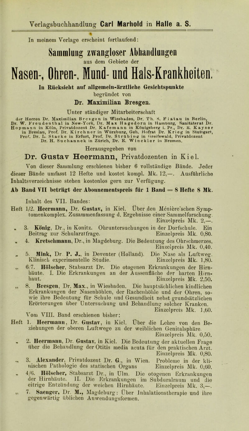 O o In meinem Vorlage crsclioint fortlaufend: Sammlung /avangloser Abhandlungen aus dem Gebiete der Nasen-, Ohren-, Mund- und Hals-Krankheiten. In Rücksicht auf allgemein-ärztliche Gesichtspunkte begründet von Dr. Maximilian Bresgen. Unter ständiger Mitarbeiterschaft der Herren Dr. Maximilian Bresgen in Wiesbaden, Dr. Th. S. Flatau in Berlin, Dr. W. Freudenthal in New-York, Dr. Max Hagedorn in Hamburg, Sanitätsrat Dr. Hopmann in Köln, Trivatdozent Dr. Kafemann in Königsberg i. Pr., Dr. K. Kayser in Breslau, Prof. Dr. Kirchner in Würzbursr, Geh. Hofrat Dr. Krieg in Stuttgart, Prof. Dr. L. Stacke in Erfurt, Prof. Dr. Strübing in Hreifswald, Privatdozent Dr. H. Suchannek in Zürich, Dr. E. Winckler in Bremen. Herausgegeben von O O Dr. Gustav Heermann, Privatdozenten in Kiel. Von dieser Sammlung erschienen bisher 6 vollständige Bände. Jeder dieser Bände umfasst 12 Hefte und kostet kompl. Mk. 12,—. Ausführliche Inhaltsverzeichnisse stehen kostenlos gern zur Verfügung. Ab Baud VII beträgt der Abonnementspreis für 1 Band = 8 Hefte 8 Mk. Inhalt des VII. Bandes: Heft 1/2. Heermann, Dr. Gustav, in Kiel. Über den Meniöre’schen Symp- tomenkomplex. Zusammenfassung d. Ergebnisse einer Sammelforschung. Einzelpreis Mk. 2,—. „ 3. König, Dr., in Könitz. Ohruntersuchungen in der Dorfschule. Ein Beitrag zur Schularzt frage. Einzelpreis Mk. 0,80. „ 4. Kretschmann, Dr., in Magdeburg. Die Bedeutung des Ohrschraerzes. Einzelpreis Mk. 0,40. „ 5. Mink, Dr P. J., in Devonter (Holland). Die Käse als Luftweg. Klinisch experimentelle Studie. Einzelpreis Mk. 1,80. „ 6 7. Hölscher, Stabsarzt Dr. Die otogenen Erkrankungen der Hirn- häute. I. Die Erkrankungen an der Ausscnfläche der harten Hirn- haut. Einzelpreis Mk. 2,50. „ 8. Bresgen, Dr. Max., in Wiesbaden. Die hauptsächlichen kindlichen Erkrankungen der Nasenhöhlen, der Rachcnhohlc und der Ohren, so- wie ihre Bedeutung für Schule und Gesundheit nebst grundsätzlichen Erörterungen über Untersuchung und Behandlung solcher Kranken. Einzelpreis Mk. 1,60. Vom VIII. Band erschienen bisher: Heft 1. Heermaiiii, Dr. Gustav, in Kiel. Über die Lehre von den Be- ziehungen der oberen Luftwege zu der weiblichen Genitalsphäre. Einzelpreis Mk. 0,50. „ 2. Heermanii, Dr. Gustav, in Kiel. Die Bedeutung der aktuellen Frage über die Behandlung der Otitis media acuta für den praktischen Arzt. Einzelpreis Mk. 0,80. 3. Alexander, Privatdozent Dr. G., in Wien. Probleme in der kli- nischen Pathologie dos statischen Organs Einzelpreis Mk. 0,60. „ 4/6. Hölscher, Stabsarzt Dr., in Ulm. Die otogenen Erkrankungen der Hirnhäute. II. Die Erkrankungen im Subduralraum und die eitrige Entzündung der weichen Hirnhäute. Einzelpreis Mk. 3,—. ,, 7. Saeiigcr, Dr. M., Mag-deburg: Über Jnhalationsthcrapie und ihre gegenwärtig üblichen Anwendungsformen.