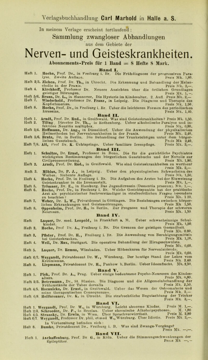 In meinem Verlage erscheint tortlaufend : Sammlung zwangloser Abhandlungen aus dem Gebiete der Nerven- und Geisteskrankheiten. Abonnements-Preis für 1 Band = 8 Hefte 8 Mark. Uan<l I. Heft 1. Hoclie, Prof. Dr., in Kreiburg i. Ur. Die Frühdiagnose der progressiven Para- lyse. Zweite Auflage. Preis Mk. 1,80. Heft 2/3. Ziehen. Prof. Dr. Tli., in Utrecht. Die Erkennung und Beliandlung der Melan- cliolie iu der Praxis. Preis Mk. 2,—. Heft 4. Kirchhoff, Professor Dr. Neuere Ansichten über die örtlichen Grundlagen geistiger Störungen. Preis Mk. 1, -. Heft 5/6. Bruns, Dr. L., in Hannover. Die Hysterie im Kindesalter. 2. Auf! Preis Mk. 2,— Heft 7. Windscheid, Professor Dr. Franz, in Leipzig. Die Diagnose und Therapie des Kopfschmerzes. Preis Mk. 1,50, Heft 8. Hoche^ Prof. Dr., in Freiburg i. Br. Üeber die leichteren Formen des periodischen Irreseins. ' Preis IVlk. 1,40. Band II. Heft 1. Arndt, Prof. Dr. Rnd., in Greifswald. Was sind Geisteskrankheiten? Preis Mk. 1,50. Heft 2. Tiling’, Director Dr. Tli., iu Kothenberg. Ueber alkoholische Paralyse und in- fektiöse Neuritis multiplex. Preis IMk. 0,80. Heft 3/4. Hoifinaun, Dr. Aug., in Düsseldorf. Ueher die Anwendung der physikalischen Heilmethoden bei Nervenkrankheiten in der Praxis. Preis Mk. 2,40. Heft 5/6. Bratz, Dr. in Berlin. Die Behandlung der Trunksüchtigen unter dem hürger- liclien Gesetzbuch. Preis Mk 2,40. Heft 7/8. Alt, Prof Dr. K. Uchtspringe. Ueher familiäre Irrenpflege. Preis Mk. 3,—. Band III. Heft 1. Schnitze, Dr. Ernst, Professor in Bonu. Die für die gerichtliche Psychiatrie wichtigsten Bestimmungen des bürgerlichen Gesetzbuchs und der Novelle zur Civilprozessorduung. Preis Mk. 1,80. Heft 2. Arndt,, Prof. Dr. Rud., in Greifswald. Wie sind Geisteskrankheiten zu werthen? Preis Mk. 2,—. Heft 3. Möbius, Dr. P. J., in Leipzig. Ueber den physiologischen Schwachsinn des Weibes. Siebente Auflage. Preis Mk. 1,50. Heft 4, Hoche, Prof. Dr. in Freihurg i. Br. Die Aufgaben des Arztes beider Einweisung Geisteskranker in die Irrenanstalt. Preis Mk. 1,—. Heft 5. Tröinner, Dr. E., in Hamburg. Das Jugeudirresein (Dementia praecox). Mk. 1,—. Heft 6. Hoche, Prof. Dr., in Freiburg i. Br. Welche Gesichtspunkte hat der praktische Arzt als psychiatrischer Sachverständiger in strafrechtlichen Fragen besonders zu beachten? Preis Mk. 120. Heft 7. Weber, Dr. L. W., Privatdozent in Göttingen. Die Beziehungen zwischen körper- lichen Erkrankungen und Geistesstörungen. Preis Mk 1,50. Heft 8. Oppenheim, Prof. Dr. H., in Berlin. Zur Prognose und Therapie der schweren Neurosen. Preis Mk. 1,50 Band IV. Heft Laquer, Dr. med. Leopold, in Frankfurt a. 51. Ueher scliwachsinuige Schul- kiuder. Preis 5Ik. 1,50. Heft 2, Hoche, Prof Dr. A., Freiburg i. Br. Die Grenzen der geistigen Gesundheit. Preis Mk. 0,80. Heft 3. Pfister, Prof. Dr. H., Freihurg i. Br. Die Anwendung von Beruhiguugsmittelii bei Geisteskranken. Preis Mk. 1,20. Heft 4. Weil, Dr. Max, Stuttgart. Die operative Behandlung der Hirngeschwülste. Preis Mk. 0,60. Heft 5. Lanner, Dr. Renins, Wiesbaden. Ueber Höbenkuren für Nervenleidende. Preis Mk. 0,60. Heft 6/7. Weygandt, Privatdozent Dr. W., Würzburg. Der heutige Stand der Lehre vom Kretinismus, Preis Mk 2,40 Heft 8. Liepmann, Privatdozent Dr. H., Pankow b. Berliu. Ueber Ideenflucht. Mk. 2,50. Band V. Heft 1. Pick, Prof. Dr. A., Prag. Ueher eiuige bedeutsame Psycho-Neurosen des Kindes- alters. Preis Mk. 0,80. Heft 2/3. Detcrinann , Dr., St. Blasien. Die Diagnose und die Allgcmeinbehandlung der Frühzustände der Tabes dorsalis Preis Mk. 2,50. Heft 4/5. Hoennicke, Dr. Ernst, in Greilswald, lieber das Wesen der üsteomalacie und seine therapeutischen Consequenzeu. Preis Mk. 2,— Heft 6/8. Hcllbronncr, Dr. K. in Utrecht. Die strafrechtliche Begutachtung der Trinker Preis Mk. 3,—. Band VI. Heft 1. Weygandt, Prof. Dr W., in Würzhurg. Leicht abuorme Kinder. Preis M. 1,—. Heft 2/3. Scliroodor, Dr. P., in Breslau. Ueher chronische Alkoliolpsychosen. M. 1,80 Heft 4/5. Stransky, Dr. Erwin, in Wien. Über Sprachverwirrtheit. Preis M. 2,80 Heft 6/7. Weygandt, Professor Dr. phil. et med W., Würzburg. Über Idiotie. Preis Mk 2,—. In Vorbereitung befinden sich ; Heft 8. Bunike, Privatdozent Dr.. Kreiburg i. B. Was sind Zwangs-Vorgänge? Preis 51 k. —,—. Band VII. Heft 1. Ascliairenbnrg. Prof. Dr G., in Köln. Ueher die Stimmungsschwonkungen der Epileptiker, Preis Mk , —