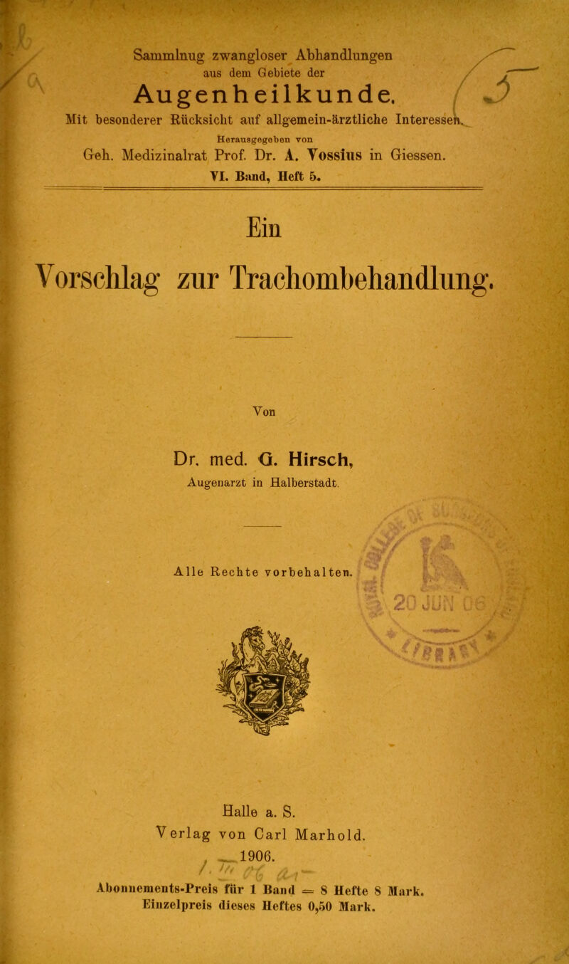 Sammlnug zwangloser Abhandlungen aus dem Gebiete der , Augenheilkunde. Jj Mit besonderer Rücksicht auf allgemein-ärztliche Interesse! Herausgegeben von Gell. Medizinalrat Prof. Dr. A. Yossius in Giessen. TI. Band, Heft 5. Ein Vorschlag zur Trachombehandlung. Von Dr. med. <3. Hirsch, Augenarzt in Halberstadt. Halle a. S. Verlag von Carl Marhold. . 1906. ' & t*~ Abonnements-Preis für 1 Band = 8 Hefte S Mark. Einzelpreis dieses Heftes 0,50 Mark.