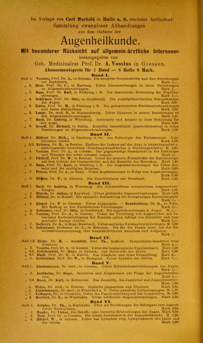 Sammlung zwangloser Abhandlungen aus dem Oebiete der Augenheilkunde. Mit besonderer Rücksicht auf allgemein-ärztliche Interessen herausgegeben von Geh. Medizinalrat Prof. Dr. A. Yossius in Giessen. Abonnementspreis für 1 Band = 8 Hefte 8 Mark. Band I. Heft 1. Yossius, Prof. Dr. A., in Giessen. Die croupöse Conjunctivitis und ihre Beziehungen zur Diphtherie. Mark 1,— . „ 2. Hess, Prof. Dr. C., in Marburg. Ueber Linsentrübungen in ihren Beziehungen zu Allgemeinerkrankungen. Mark 1,— . „ 3. Baas, Prof. Dr. Karl, in Freiburg i. B. Die semiotische Bedeutung der Pupillen- störungen. Mark 1,—. „ 4. Schirmer, Prof. Dr. Otto, in Greifswald. Die postdiphtberitischen Erkrankungen des Auges. Mark 0,8(’. „ 5. Knies, Prof. Dr. M., in Freiburg i. B. Die gonorrhoischen Bindehauterkrankungen und deren Behandlung. Mark 1,20. „ 6. Lange, Dr. med. 0., in Braunschweig. Ueber Glaucoin in seinen Beziehungen zu den Allgemeinerkrankungen. Mark 1,40. „ 7. Bach, Dr. Ludwig, in Würzburg. Antisepsis und Asepsis in ihrer Bedeutung für das Auge. Mark 0,50. „ 8. Gl'eelf, Dr. Richard, in Berlin. Keratitis interstitialis (parenchymatosa) in ihren Beziehungen zu Allgemeinerkrankuugen. Mark 1,50 Band II. Hilbert Dr. Bich,, in Sensburg O.-Pr. Die Pathologie des Farbensinnes. Eine klinische Studie. Mark 1,80. Krienes, Dr. H., in Breslau. Einfluss des Lichtes auf das Auge in physiologischem. pathologischer Beziehung (Blendungskrankheiten u. Blendungsschutz). M. 1,80. Yossius, Prof. Dr. A., in Giessen. Der gegenwärtige Standpunkt in der Pathologie und Therapie des ulcus corneae serpens. Mark 1,- . Uhtholf, Prof. Dr. W., in Breslau. Ueber die neueren Fortschritte der Bakteriologie auf dem Gebiete der Conjunctivitis und der Keratitis des Menschen. Mark 1,40. Baas, Prof. Dr. Karl, in Freiburg i. B. Die Augenerscheinungen der Tabes dor- salis und der multiplen Sclerose. Mark 0,80. Peters, Prof. Dr. A., in Bonn. Ueber Kopfschmerzen in Folge von Augenstörungen. Mark o,80 Rotier, Dr. P., in Giessen. Die Durchblutung der Hornhaut. Mark 1,40. Band III. Bach. Dr. Ludwig, in Würzburg. Die Aekzematösen scrophulösen Augenerkran- . kuugen. Mark l,t>0 Hirsch, Dr Julius, in Karlsbad. Ueber gichtische Augenerkrankungen. Mark 0,60. Hübner, Dr. in Kassel. Die operative Behandlung der hochgradigen Kurzsichtigkeit Mark 1,- . Römer, Dr. P. in Giessen. Ueber Lidgangrän. — Brandenburg, Dr. G., in Triei. Ein Beitrag zu den Zündhütchen-Verletzungen. Mark 1,— . Schirmer, Prof. Dr. Otto, in Greifswald. Die Impferkrankungen d. Auges. M. 1,—. Yossius. Prof. Dr.,A., in Giessen. Ueber die Vererbung von Augenleiden mit be- sonderer Berücksichtigung der Neuritis optica infolge von Heredität und con- genitaler Anlage (Leber). Mark 1,—. Ischreyt, Dr. G., in Riga (Russland). Ueber septische Netzhautveränderungen M. 0,80 Scliloesser, Professor Dr. C., in München. Die für die Praxis beste Art der Ge- sichtsfelduntersuchung, ihre hauptsächlichsten Resultate und Aufgaben. Mark 1, . Band IV. . Ziehe, Dr. M. — Axenfeld, Prof. Th., Rostock. Sympathicus-ResektioD beim Glaukom. Mark 2,—. Yossius, Prof. Dr. A., in Giessen. Ueber die hemianopische Pupillenstarre. Mark 0,50. Feilehenfeld, Dr. Hugo, in Lübeck. Der Heilwerth der Brille. Mark 2,50. Hanl), Prof. Dr. 0., in Zürich. Das Glaukom und seine Behandlung. Mark 2,- . Goldzieher, Prof. Dr. W., in Budapest. Ueber Syphilis der Orbita. Mark 1,— . Band V. Heft 1. Lindonmeyor, Dr med., in Giessen. Ueber Schrotschussverletzungen des Auges. Mark 1,— „ 2. Aschheim, Dr. Hugo. Spezielles und Allgemeines zur Frage der Augentuberku- lose. ' Mark 1.— . „ 3/4. Hoor, Dr. Karl, in Kolozsvär. Das Jequirity, das Jequiritol uud Jequiritolserun1. Mark 1,80. „ 5. Weiss, Dr. med., in Giessen. Retinitis pigmentosa und Glaukom. Mark 0,8(1. „ 6. Lindenmeyer, Dr. med., in Frankfurt a M. Ueber paradoxe Lidbeweguugen. M. 1,20. „ 7. Vellingen, Dr., in Chemnitz. Ueber die Papillmnbilduug auf der Conjunctiva, M.0,80. „ 8 Herford, Dr. E., in Wiesbaden. Uober artiticielle Augenentzündungen. Mark 1,50. Band VI. Heft 1. Gelpke, Dr. Th., in Karlsruhe. Über die Beziehungen des Sehorgans zum jugend- lichen Schwachsinn. Mark 0,80. n 2 nnnkc, Dr. Victor, Die Berufs- oder Gewerbe-Erkrankungen des Auges. Mark 0,00. „ 3. Best, Prof. Dr in Giessen. Die lokale Anästhesie in der Augenheilkunde. M. 1,20. „ 4. Riickel, w., in Giessen. Ueber das Lymphon resp. Lymphadenom der Lider und der Orbita Mark 0,80. Heft 1. „ 2/3. „ 4. „ 5. „ 6. „ 7. „ 8. Heft 1. „ 2. „ 3. „ 4. „ 5. ,, 7. „ 8. Heft 1/2. „ 3. „ 4/5. „ 6/7. „