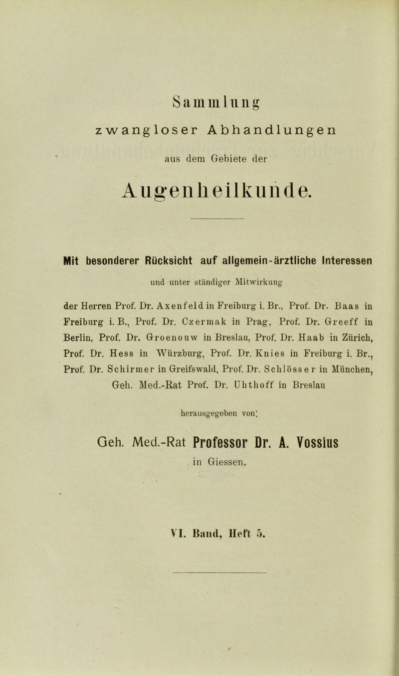 zwangloser Abhandlungen aus dem Gebiete der Augenheilkunde. Mit besonderer Rücksicht auf allgemein-ärztliche Interessen und unter ständiger Mitwirkung der Herren Prof. Dr. Axenfeld in Freiburg i. Br., Prof. Dr. Baas in Freiburg i. B., Prof. Dr. Czermak in Prag, Prof. Dr. Greeff in Berlin, Prof. Dr. Groenouw in Breslau, Prof. Dr. Haab in Zürich, Prof. Dr. Hess in Würzburg, Prof. Dr. Knies in Freiburg i. Br., Prof. Dr. Schirmer in Greifswald, Prof. Dr. Schlösser in München, Geh. Med.-Rat Prof. Dr. Uhthoff in Breslau herausgegeben von’. Geh. Med.-Rat Professor Dr. A. Vossius in Giessen. VI. Band, lieft 5.