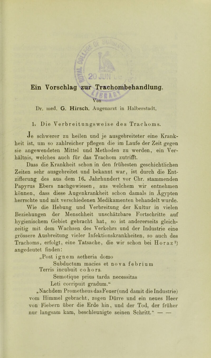 Ein Vorschlag zur Trachombehandlung. Von Dr. med. G. Hirsch, Augenarzt in Halberstadt. 1. Die Verbreitungsweise des Trachoms. Je schwerer zu heilen und. je ausgebreiteter eine Krank- heit ist, um so zahlreicher pflegen die im Laufe der Zeit gegen sie angewendeten Mittel und Methoden zu werden, ein Ver- hältnis, welches auch für das Trachom zutrifft. Dass die Krankheit schon in den frühesten geschichtlichen Zeiten sehr ausgebreitet und bekannt war, ist durch die Ent- zifferung des aus dem 16. Jahrhundert vor Chr. stammenden Papyrus Ebers nachgewiesen, aus welchem wir entnehmen können, dass diese Augenkrankheit schon damals in Ägypten herrschte und mit verschiedenen Medikamenten behandelt wurde. Wie die Hebung und Verbreitung der Kultur in vielen Beziehungen der Menschheit unschätzbare Fortschritte auf hygienischem Gebiet gebracht hat, so ist andererseits gleich- zeitig mit dem Wachsen des Verkehrs und der Industrie eine grössere Ausbreitung vieler Infektionskrankheiten, so auch des Trachoms, erfolgt, eine Tatsache, die wir schon bei Horaz1) angedeutet finden: „Post ignem aetheria domo Subductum macies et nova febrium Terris incubuit cohors. Semotique prius tarda necessitas Leti corripuit gradum.“ „Nachdem Prometheus dasFeuer(und damit die Industrie) vom Himmel gebracht, zogen Dürre und ein neues Heer von Fiebern über die Erde hin, und der Tod, der früher nur langsam kam, beschleunigte seinen Schritt.“