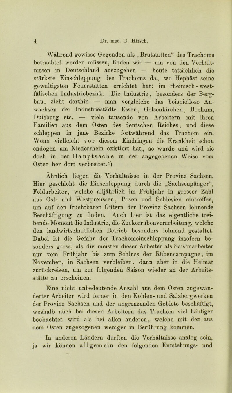 Während gewisse Gegenden als „Brutstätten“ des Trachoms betrachtet werden müssen, finden wir — um von den Verhält- nissen in Deutschland auszugehen — heute tatsächlich die stärkste Einschleppung des Trachoms da, wo Hephäst seine gewaltigsten Feuerstätten errichtet hat: im rheinisch - west- fälischen Industriebezirk. Die Industrie, besonders der Berg- bau, zieht dorthin — man vergleiche das beispiellose An- wachsen der Industriestädte Essen, Gelsenkirchen, Bochum, Duisburg etc. — viele tausende von Arbeitern mit ihren Familien aus dem Osten des deutschen Reiches, und diese schleppen in jene Bezirke fortwährend das Trachom ein. Wenn vielleicht vor diesem Eindringen die Krankheit schon endogen am Niederrhein existiert hat, so wurde und wird sie doch in der Hauptsache in der angegebenen Weise vom Osten her dort verbreitet.2) Ähnlich liegen die Verhältnisse in der Provinz Sachsen. Hier geschieht die Einschleppung durch die „Sachsengänger“, Feldarbeiter, welche alljährlich im Frühjahr in grosser Zahl aus Ost- und Westpreussen, Posen und Schlesien eintreffen, um auf den fruchtbaren Gütern der Provinz Sachsen lohnende Beschäftigung zu finden. Auch hier ist das eigentliche trei- bende Moment die Industrie, die Zuckerrübenverarbeitung, welche den landwirtschaftlichen Betrieb besonders lohnend gestaltet. Dabei ist die Gefahr der Trachomeinschleppung insofern be- sonders gross, als die meisten dieser Arbeiter als Saisonarbeiter nur vom Frühjahr bis zum Schluss der Rübencampagne, im November, in Sachsen verbleiben, dann aber in die Heimat zurückreisen, um zur folgenden Saison wieder an der Arbeits- stätte zu erscheinen. Eine nicht unbedeutende Anzahl aus dem Osten zugewan- derter Arbeiter wird ferner in den Kohlen- und Salzbergwerken der Provinz Sachsen und der angrenzenden Gebiete beschäftigt, weshalb auch bei diesen Arbeitern das Trachom viel häufiger beobachtet wird als bei allen anderen, welche mit den aus dem Osten zugezogenen weniger in Berührung kommen. In anderen Ländern dürften die Verhältnisse analog sein, ja wir können allgemein den folgenden Entstehungs- und