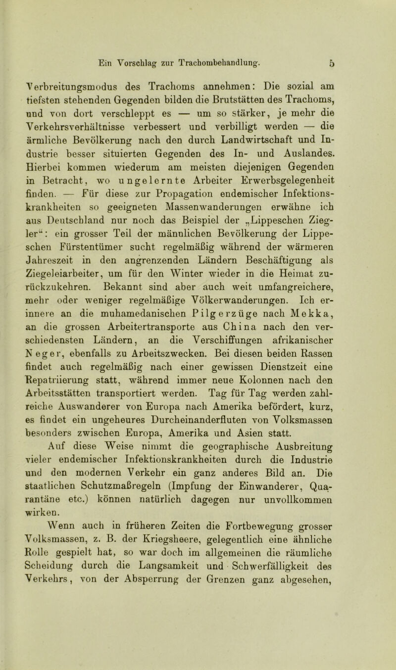 Verbreitungsmodus des Trachoms annehmen: Die sozial am tiefsten stehenden Gegenden bilden die Brutstätten des Trachoms, und von dort verschleppt es — um so stärker, je mehr die Verkehrsverhältnisse verbessert und verbilligt werden — die ärmliche Bevölkerung nach den durch Landwirtschaft und In- dustrie besser situierten Gegenden des In- und Auslandes. Hierbei kommen wiederum am meisten diejenigen Gegenden in Betracht, wo ungelernte Arbeiter Erwerbsgelegenheit finden. — Für diese zur Propagation endemischer Infektions- krankheiten so geeigneten Massenwanderungen erwähne ich aus Deutschland nur noch das Beispiel der „Lippeschen Zieg- ler : ein grosser Teil der männlichen Bevölkerung der Lippe- schen Fürstentümer sucht regelmäßig während der wärmeren Jahreszeit in den angrenzenden Ländern Beschäftigung als Ziegeleiarbeiter, um für den Winter wieder in die Heimat zu- rückzukehren. Bekannt sind aber auch weit umfangreichere, mehr oder weniger regelmäßige Völkerwanderungen. Ich er- innere an die muhamedanischen Pilgerzüge nach Mekka, an die grossen Arbeitertransporte aus China nach den ver- schiedensten Ländern, an die Verschiffungen afrikanischer N eg er, ebenfalls zu Arbeitszwecken. Bei diesen beiden Rassen findet auch regelmäßig nach einer gewissen Dienstzeit eine Repatriierung statt, während immer neue Kolonnen nach den Arbeitsstätten transportiert werden. Tag für Tag werden zahl- reiche Auswanderer von Europa nach Amerika befördert, kurz, es findet ein ungeheures Durcheinanderfluten von Yolksmassen besonders zwischen Europa, Amerika und Asien statt. Auf diese Weise nimmt die geographische Ausbreitung vieler endemischer Infektionskrankheiten durch die Industrie und den modernen Verkehr ein ganz anderes Bild an. Die staatlichen Schutzmaßregeln (Impfung der Einwanderer, Qua- rantäne etc.) können natürlich dagegen nur unvollkommen wirken. Wenn auch in früheren Zeiten die Fortbewegung grosser Volksmassen, z. B. der Kriegsheere, gelegentlich eine ähnliche Rolle gespielt hat, so war doch im allgemeinen die räumliche Scheidung durch die Langsamkeit und Schwerfälligkeit des Verkehrs, von der Absperrung der Grenzen ganz abgesehen,