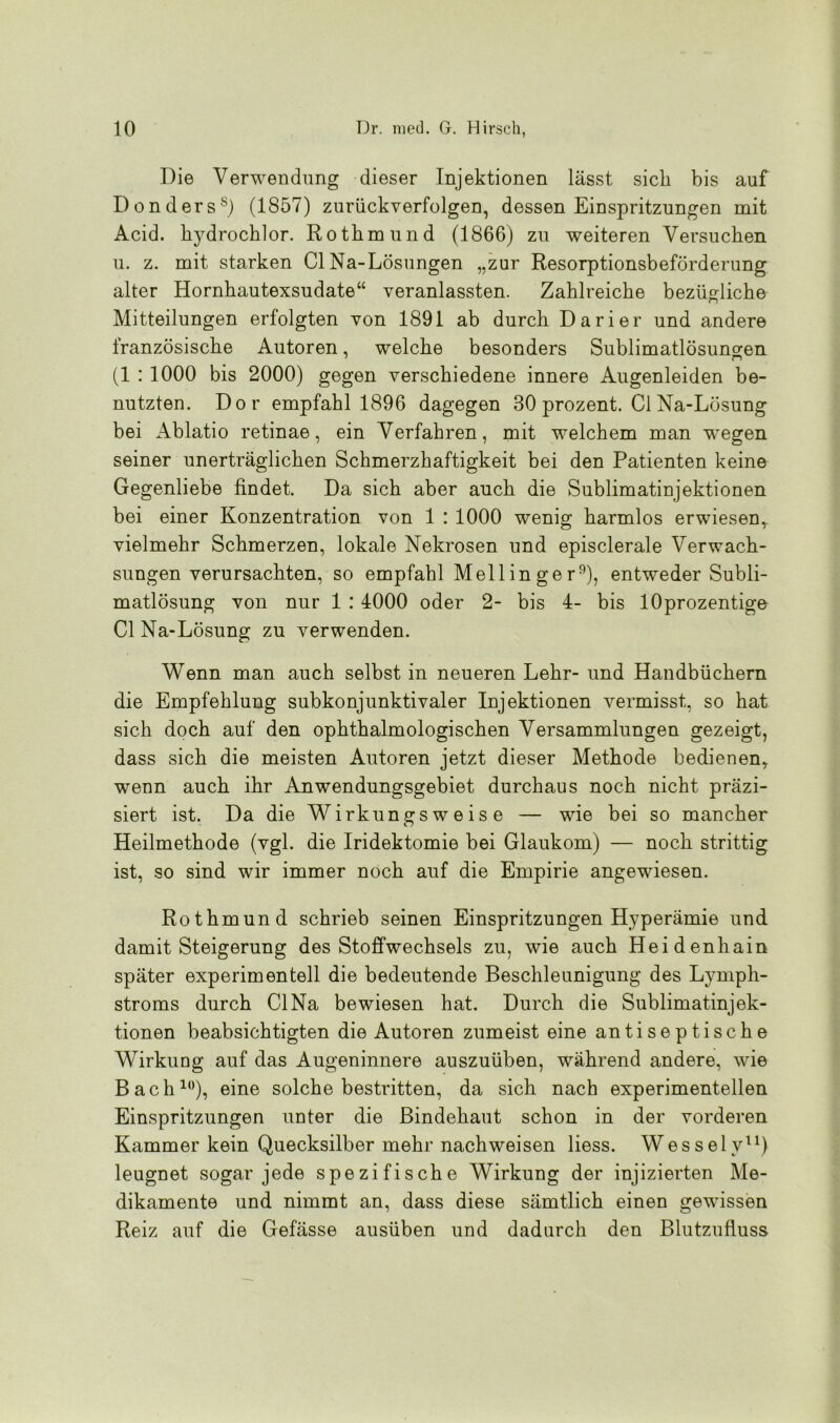 Die Verwendung dieser Injektionen lässt sich bis auf Donders8) (1857) zurückverfolgen, dessen Einspritzungen mit Acid. hydrochlor. Rothmund (1866) zu weiteren Versuchen u. z. mit starken CI Na-Lösungen „zur Resorptionsbeförderung alter Hornhautexsudate“ veranlassten. Zahlreiche bezügliche Mitteilungen erfolgten von 1891 ab durch Darier und andere französische Autoren, welche besonders Sublimatlösuncren (1 : 1000 bis 2000) gegen verschiedene innere Augenleiden be- nutzten. Dor empfahl 1896 dagegen 30 prozent. Cl Na-Lösung bei Ablatio retinae, ein Verfahren, mit welchem man wegen seiner unerträglichen Schmerzhaftigkeit bei den Patienten keine Gegenliebe findet. Da sich aber auch die Sublimatinjektionen bei einer Konzentration von 1 : 1000 wenig harmlos erwiesem vielmehr Schmerzen, lokale Nekrosen und episclerale Verwach- sungen verursachten, so empfahl Mell in ge r9), entweder Subli- matlösung von nur 1 : 4000 oder 2- bis 4- bis lOprozentige Cl Na-Lösung zu verwenden. Wenn man auch selbst in neueren Lehr- und Handbüchern die Empfehlung subkonjunktivaler Injektionen vermisst, so hat sich doch auf den ophthalmologischen Versammlungen gezeigt, dass sich die meisten Autoren jetzt dieser Methode bedienen, wenn auch ihr Anwendungsgebiet durchaus noch nicht präzi- siert ist. Da die Wirkungsweise — wie bei so mancher Heilmethode (vgl. die Iridektomie bei Glaukom) — noch strittig ist, so sind wir immer noch auf die Empirie angewiesen. Rothmund schrieb seinen Einspritzungen Hyperämie und damit Steigerung des Stoffwechsels zu, wie auch Heidenhain später experimentell die bedeutende Beschleunigung des Lymph- stroms durch CINa bewiesen hat. Durch die Sublimatinjek- tionen beabsichtigten die Autoren zumeist eine antiseptische Wirkung auf das Augeninnere auszuüben, während andere, wie Bach10), eine solche bestritten, da sich nach experimentellen Einspritzungen unter die Bindehaut schon in der vorderen Kammer kein Quecksilber mehr nachweisen liess. Wessely11) leugnet sogar jede spezifische Wirkung der injizierten Me- dikamente und nimmt an, dass diese sämtlich einen gewissen Reiz auf die Gefässe ausüben und dadurch den Blutzufluss