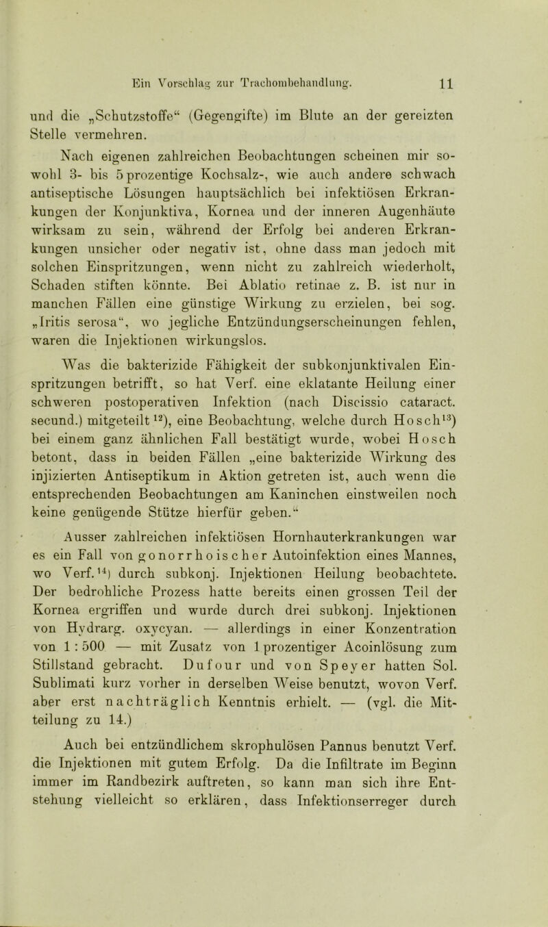 und die „Schutzstoffe“ (Gegengifte) im Blute an der gereizten Stelle vermehren. Nach eigenen zahlreichen Beobachtungen scheinen mir so- wohl 3- bis öprozentige Kochsalz-, wie auch andere schwach antiseptische Lösungen hauptsächlich bei infektiösen Erkran- kungen der Konjunktiva, Kornea und der inneren Augenhäute wirksam zu sein, während der Erfolg bei anderen Erkran- kungen unsicher oder negativ ist, ohne dass man jedoch mit solchen Einspritzungen, wenn nicht zu zahlreich wiederholt, Schaden stiften könnte. Bei Ablatio retinae z. B. ist nur in manchen Fällen eine günstige Wirkung zu erzielen, bei sog. „Iritis serosa“, wo jegliche Entzündungserscheinungen fehlen, waren die Injektionen wirkungslos. Was die bakterizide Fähigkeit der subkonjunktivalen Ein- spritzungen betrifft, so hat Verf. eine eklatante Heilung einer schweren postoperativen Infektion (nach Discissio cataract. secund.) mitgeteilt12), eine Beobachtung, welche durch Hosch13) bei einem ganz ähnlichen Fall bestätigt wurde, wobei Hosch betont, dass in beiden Fällen „eine bakterizide Wirkung des injizierten Antiseptikum in Aktion getreten ist, auch wenn die entsprechenden Beobachtungen am Kaninchen einstweilen noch keine genügende Stütze hierfür geben.“ Ausser zahlreichen infektiösen Hornhauterkrankungen war es ein Fall von gonorrhoischer Autoinfektion eines Mannes, wo Verf.14) durch subkonj. Injektionen Heilung beobachtete. Der bedrohliche Prozess hatte bereits einen grossen Teil der Kornea ergriffen und wurde durch drei subkonj. Injektionen von Hydrarg. oxycyan. — allerdings in einer Konzentration von 1:500 — mit Zusatz von 1 prozentiger Acoinlösung zum Stillstand gebracht. Dufour und von Speyer hatten Sol. Sublimati kurz vorher in derselben Weise benutzt, wovon Verf. aber erst nachträglich Kenntnis erhielt. — (vgl. die Mit- teilung zu 14.) Auch bei entzündlichem skrophulösen Pannus benutzt Verf. die Injektionen mit gutem Erfolg. Da die Infiltrate im Beginn immer im Randbezirk auftreten, so kann man sich ihre Ent- stehung vielleicht so erklären, dass Infektionserreger durch