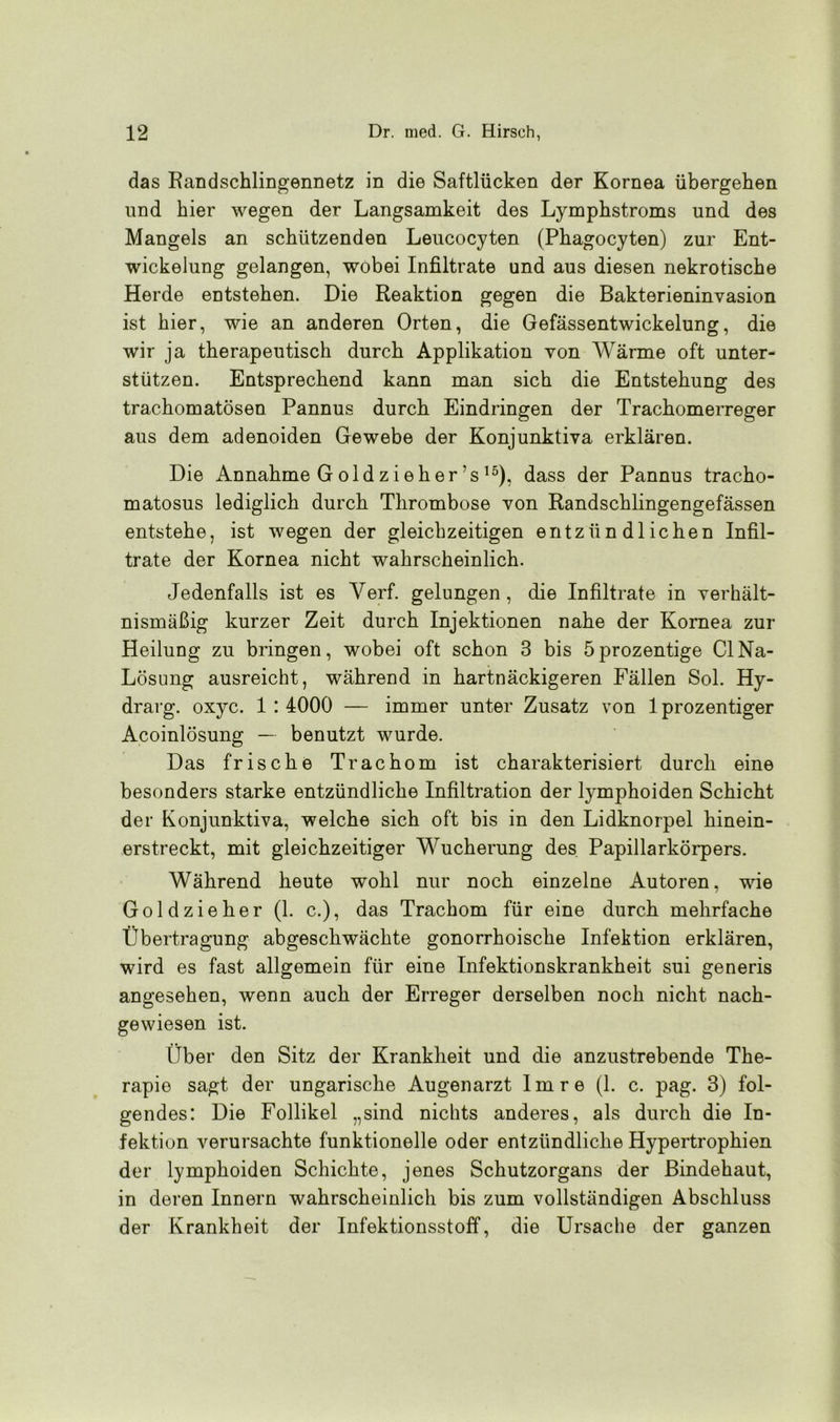das Randschlingennetz in die Saftlücken der Kornea übergehen und hier wegen der Langsamkeit des Lymphstroms und des Mangels an schützenden Leucocyten (Phagocyten) zur Ent- wickelung gelangen, wobei Infiltrate und aus diesen nekrotische Herde entstehen. Die Reaktion gegen die Bakterieninvasion ist hier, wie an anderen Orten, die Gefässentwickelung, die wir ja therapeutisch durch Applikation von Wärme oft unter- stützen. Entsprechend kann man sich die Entstehung des trachomatösen Pannus durch Eindringen der Trachomerreger aus dem adenoiden Gewebe der Konjunktiva erklären. Die Annahme G ol d z i e h er ’s15), dass der Pannus tracho- matosus lediglich durch Thrombose von Randschlingengefässen entstehe, ist wegen der gleichzeitigen entzündlichen Infil- trate der Kornea nicht wahrscheinlich. Jedenfalls ist es Yerf. gelungen, die Infiltrate in verhält- nismäßig kurzer Zeit durch Injektionen nahe der Kornea zur Heilung zu bringen, wobei oft schon 3 bis öprozentige ClNa- Lösung ausreicht, während in hartnäckigeren Fällen Sol. Hy- drarg. oxyc. 1:4000 — immer unter Zusatz von 1 prozentiger Acoinlösung — benutzt wurde. Das frische Trachom ist charakterisiert durch eine besonders starke entzündliche Infiltration der lymphoiden Schicht der Konjunktiva, welche sich oft bis in den Lidknorpel hinein- erstreckt, mit gleichzeitiger Wucherung des Papillarkörpers. Während heute wohl nur noch einzelne Autoren, wie Goldzieher (1. c.), das Trachom für eine durch mehrfache Übertragung abgeschwächte gonorrhoische Infektion erklären, wird es fast allgemein für eine Infektionskrankheit sui generis angesehen, wenn auch der Erreger derselben noch nicht nach- gewiesen ist. Über den Sitz der Krankheit und die anzustrebende The- rapie sagt der ungarische Augenarzt Im re (1. c. pag. 3) fol- gendes: Die Follikel „sind nichts anderes, als durch die In- fektion verursachte funktionelle oder entzündliche Hypertrophien der lymphoiden Schichte, jenes Schutzorgans der Bindehaut, in deren Innern wahrscheinlich bis zum vollständigen Abschluss der Krankheit der Infektionsstoff, die Ursache der ganzen
