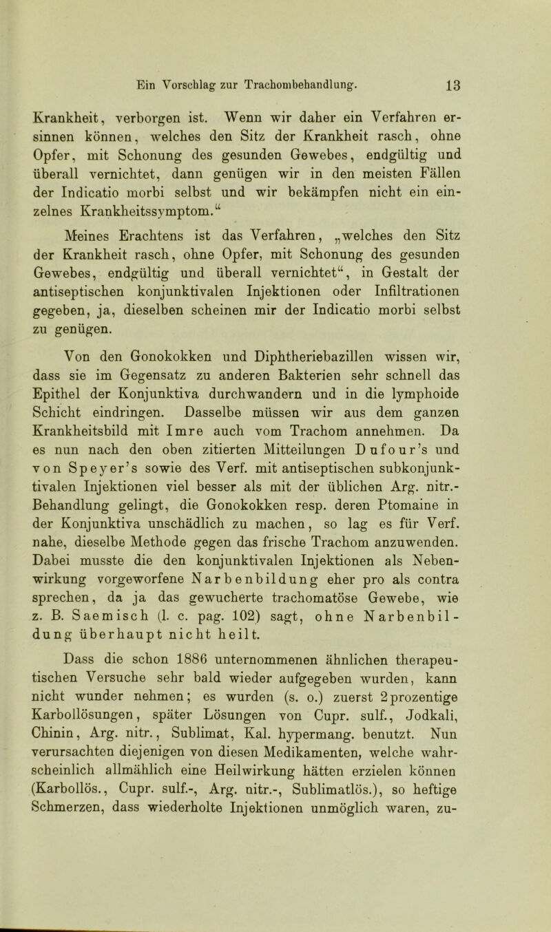 Krankheit, verborgen ist. Wenn wir daher ein Verfahren er- sinnen können, welches den Sitz der Krankheit rasch, ohne Opfer, mit Schonung des gesunden Gewebes, endgültig und überall vernichtet, dann genügen wir in den meisten Fällen der Indicatio morbi selbst und wir bekämpfen nicht ein ein- zelnes Krankheitssymptom.“ Meines Erachtens ist das Verfahren, „welches den Sitz der Krankheit rasch, ohne Opfer, mit Schonung des gesunden Gewebes, endgültig und überall vernichtet“, in Gestalt der antiseptischen konjunktivalen Injektionen oder Infiltrationen gegeben, ja, dieselben scheinen mir der Indicatio morbi selbst zu genügen. Von den Gonokokken und Diphtheriebazillen wissen wir, dass sie im Gegensatz zu anderen Bakterien sehr schnell das Epithel der Konjunktiva durchwandern und in die lymphoide Schicht eindringen. Dasselbe müssen wir aus dem ganzen Krankheitsbild mit Imre auch vom Trachom annehmen. Da es nun nach den oben zitierten Mitteilungen Dufour’s und von Speyer’s sowie des Verf. mit antiseptischen subkonjunk- tivalen Injektionen viel besser als mit der üblichen Arg. nitr.- Behandlung gelingt, die Gonokokken resp. deren Ptomaine in der Konjunktiva unschädlich zu machen, so lag es für Verf. nahe, dieselbe Methode gegen das frische Trachom anzuwenden. Dabei musste die den konjunktivalen Injektionen als Neben- wirkung vorgeworfene Narbenbildung eher pro als contra sprechen, da ja das gewucherte trachomatöse Gewebe, wie z. B. Saemisch (1. c. pag. 102) sagt, ohne Narbenbil- dung überhaupt nicht heilt. Dass die schon 1886 unternommenen ähnlichen therapeu- tischen Versuche sehr bald wieder aufgegeben wurden, kann nicht wunder nehmen; es wurden (s. o.) zuerst 2prozentige Karbollösungen, später Lösungen von Cupr. sulf., Jodkali, Chinin, Arg. nitr., Sublimat, Kal. hypermang. benutzt. Nun verursachten diejenigen von diesen Medikamenten, welche wahr- scheinlich allmählich eine Heilwirkung hätten erzielen können (Karbollös., Cupr. sulf.-, Arg. nitr.-, Sublimatlös.), so heftige Schmerzen, dass wiederholte Injektionen unmöglich waren, zu-