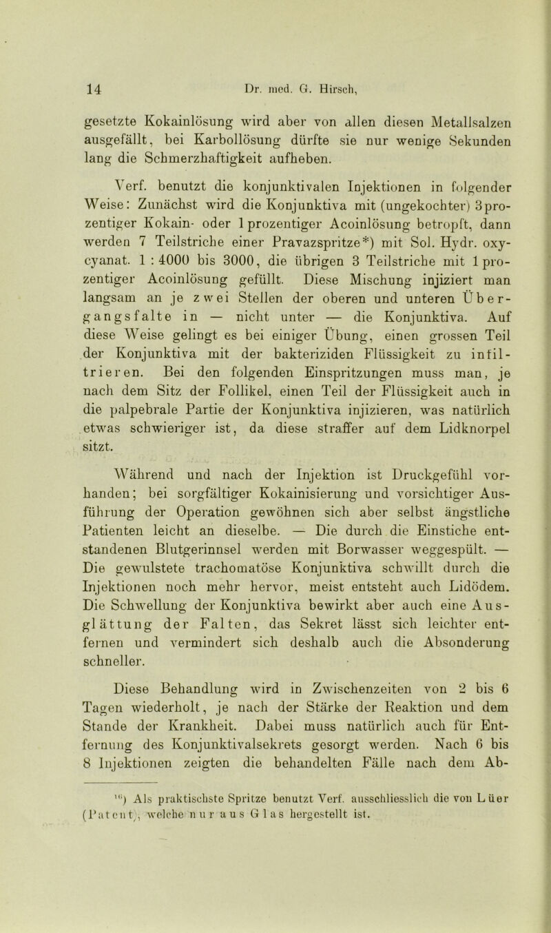 gesetzte Kokainlösung wird aber von allen diesen Metallsalzen ausgefällt, bei Karbollösung dürfte sie nur wenige Sekunden lang die Schmerzhaftigkeit aufheben. Yerf. benutzt die konjunktivalen Injektionen in folgender Weise: Zunächst wird die Konjunktiva mit (ungekochter) 3pro- zentiger Kokain- oder 1 prozentiger Acoinlösung betropft, dann werden 7 Teilstriche einer Pravazspritze*) mit Sol. Hydr. oxy- cyanat. 1 : 4000 bis 3000, die übrigen 3 Teilstriche mit 1 pro- zentiger Acoinlösung gefüllt. Diese Mischung injiziert man langsam an je zwei Stellen der oberen und unteren Über- gangsfalte in — nicht unter — die Konjunktiva. Auf diese Weise gelingt es bei einiger Übung, einen grossen Teil der Konjunktiva mit der bakteriziden Flüssigkeit zu infil- trieren. Bei den folgenden Einspritzungen muss man, je nach dem Sitz der Follikel, einen Teil der Flüssigkeit auch in die palpebrale Partie der Konjunktiva injizieren, was natürlich etwas schwieriger ist, da diese straffer auf dem Lidknorpel sitzt. Während und nach der Injektion ist Druckgefühl vor- handen; bei sorgfältiger Kokainisierung und vorsichtiger Aus- führung der Operation gewöhnen sich aber selbst ängstliche Patienten leicht an dieselbe. — Die durch die Einstiche ent- standenen Blutgerinnsel werden mit Borwasser weggespült. — Die gewulstete trachomatöse Konjunktiva schwillt durch die Injektionen noch mehr hervor, meist entsteht auch Lidödem. Die Schwellung der Konjunktiva bewirkt aber auch eine Aus- glättung der Falten, das Sekret lässt sich leichter ent- fernen und vermindert sich deshalb auch die Absonderung schneller. Diese Behandlung wird in Zwischenzeiten von 2 bis 6 Tagen wiederholt, je nach der Stärke der Reaktion und dem Stande der Krankheit. Dabei muss natürlich auch für Ent- fernung des Konjunktivalsekrets gesorgt werden. Nach 6 bis 8 Injektionen zeigten die behandelten Fälle nach dem Ab- Als praktischste Spritze benutzt Yerf. ausschliesslich die von Lüer (Patent;, welche nur aus Glas hergestellt ist.