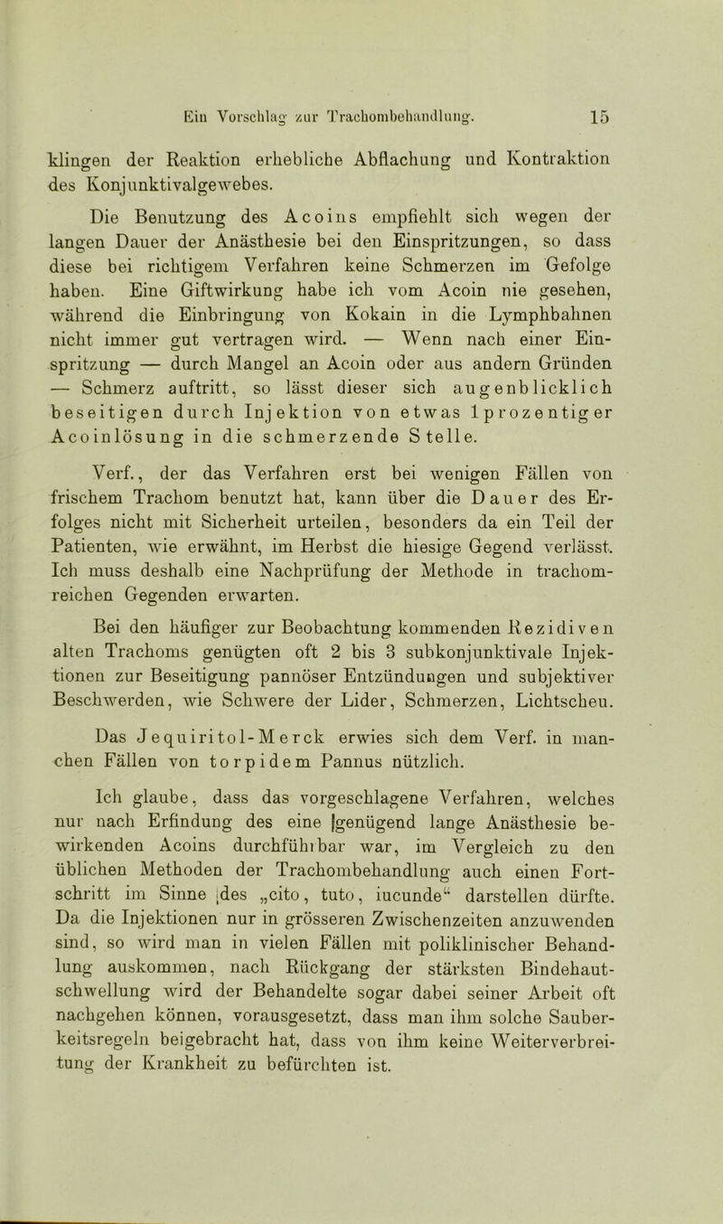 klingen der Reaktion erhebliche Abflachung und Kontraktion des Konjunktivalge Avebes. Die Benutzung des Acoins empfiehlt sich wegen der langen Dauer der Anästhesie bei den Einspritzungen, so dass diese bei richtigem Verfahren keine Schmerzen im Gefolge haben. Eine Giftwirkung habe ich vom Acoin nie gesehen, während die Einbringung von Kokain in die Lymphbahnen nicht immer £ut vertragen wird. — Wenn nach einer Ein- Spritzung — durch Mangel an Acoin oder aus andern Gründen — Schmerz auftritt, so lässt dieser sich augenblicklich beseitigen durch Injektion von etwas lprozentiger Acoinlösung in die schmerzende Stelle. Verf., der das Verfahren erst bei wenigen Fällen von frischem Trachom benutzt hat, kann über die Dauer des Er- folges nicht mit Sicherheit urteilen, besonders da ein Teil der Patienten, wie erwähnt, im Herbst die hiesige Gegend verlässt. Ich muss deshalb eine Nachprüfung der Methode in trachom- reichen Gegenden erwarten. Bei den häufiger zur Beobachtung kommenden Rezidiven alten Trachoms genügten oft 2 bis 3 subkonjunktivale Injek- tionen zur Beseitigung pannöser Entzündungen und subjektiver Beschwerden, wie Schwere der Lider, Schmerzen, Lichtscheu. Das Jequiritol-Merck erwies sich dem Verf. in man- chen Fällen von torpidem Pannus nützlich. Ich glaube, dass das vorgeschlagene Verfahren, welches nur nach Erfindung des eine [genügend lange Anästhesie be- wirkenden Acoins durchführbar war, im Vergleich zu den üblichen Methoden der Trachombehandlung auch einen Fort- schritt im Sinne ;des „cito, tuto, iucundeu darstellen dürfte. Da die Injektionen nur in grösseren Zwischenzeiten anzmvenden sind, so Avird man in vielen Fällen mit poliklinischer Behand- lung auskommen, nach Rückgang der stärksten Bindehaut- scliAvellung Avird der Behandelte sogar dabei seiner Arbeit oft nachgehen können, vorausgesetzt, dass man ihm solche Sauber- keitsregeln beigebracht hat, dass von ihm keine Weiterverbrei- tung der Krankheit zu befürchten ist.
