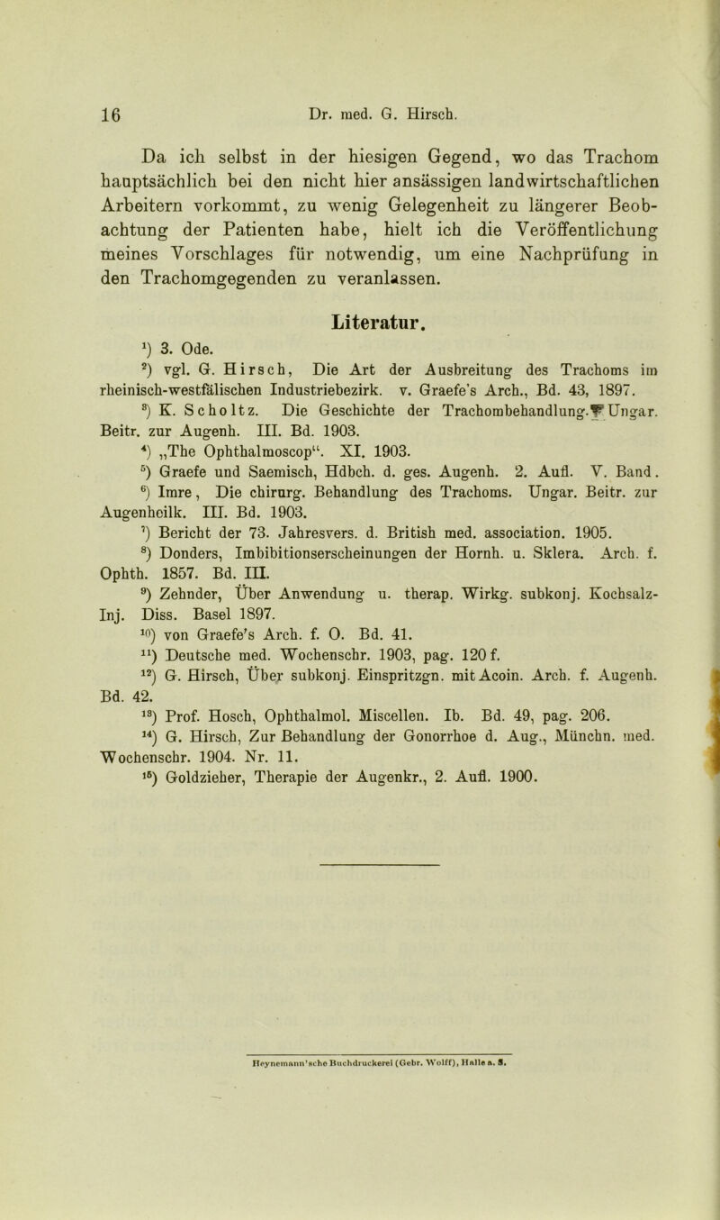 Da ich selbst in der hiesigen Gegend, wo das Trachom hauptsächlich bei den nicht hier ansässigen landwirtschaftlichen Arbeitern vorkommt, zu wenig Gelegenheit zu längerer Beob- achtung der Patienten habe, hielt ich die Veröffentlichung meines Vorschlages für notwendig, um eine Nachprüfung in den Trachomgegenden zu veranlassen. Literatur. *) 3. Ode. 2) vgl. G. Hirsch, Die Art der Ausbreitung des Trachoms im rheinisch-westfälischen Industriebezirk, v. Graefe’s Arch., Bd. 43, 1897. s) K. Scholtz. Die Geschichte der Trachombehandlung.WUngar. Beitr. zur Augenh. III. Bd. 1903. 4) „The Ophthalmoscopu. XI. 1903. 5) Graefe und Saemisch, Hdhch. d. ges. Augenh. 2. Auf. V. Band. 6) Imre, Die Chirurg. Behandlung des Trachoms. Ungar. Beitr. zur Augenheilk. III. Bd. 1903. 1) Bericht der 73. Jahresvers. d. British med. association. 1905. 8) Donders, Imbibitionserscheinungen der Hornh. u. Sklera. Arch. f. Ophth. 1857. Bd. IH. 9) Zehnder, Über Anwendung u. therap. Wirkg. subkonj. Kochsalz- Inj. Diss. Basel 1897. 10) von Graefe's Arch. f. 0. Bd. 41. n) Deutsche med. Wochenschr. 1903, pag. 120 f. 12) G. Hirsch, Über subkonj. Einspritzgn. mitAcoin. Arch. f. Augenh. Bd. 42. 1S) Prof. Hosch, Ophthalmol. Miscellen. Ib. Bd. 49, pag. 206. 14) G. Hirsch, Zur Behandlung der Gonorrhoe d. Aug., Münchn. med. Wochenschr. 1904. Nr. 11. ,6) Goldzieher, Therapie der Augenkr., 2. Aufl. 1900. Heyneinann’scho Buchdi uckerei (Gebr. Wolff), Hallen. S.