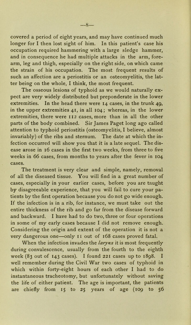 —s— covered a period of eight years, and may have continued much longer for I then lost sight of him. In this patient’s case his occupation required hammering with a large sledge hammer, and in consequence he had multiple attacks in the arm, fore- arm, leg and thigh, especially on the right side, on which came the strain of his occupation. The most frequent results of such an affection are a periostitis or an osteomyelitis, the lat- ter being on the whole, I think, the most frequent. The osseous lesions of typhoid as we would naturally ex- pect are very widely distributed but preponderate in the lower extremities. In the head there were 14 cases, in the trunk 49, in the upper extremities 41, in all 104; whereas, in the lower extremities, there were 112 cases, more than in all the other parts of the body combined. Sir James Paget long ago called attention to typhoid periostitis (osteomyelitis, I believe, almost invariably) of the ribs and sternum. The date at which the in- fection occurred will show you that it is a late sequel. The dis- ease arose in 16 cases in the first two weeks, from three to five weeks in 66 cases, from months to years after the fever in 104 cases. The treatment is very clear and simple, namely, removal of all the diseased tissue. You will find in a great number of cases, especially in your earlier cases, before you are taught by disagreeable experience, that you will fail to cure your pa- tients by the first operation because you do not go wide enough. If the infection is in a rib, for instance, we must take out the entire thickness of the rib and go far from the disease forward and backward. I have had to do two, three or four operations in some of my early cases because I did not remove enough. Considering the origin and extent of the operation it is not a very dangerous one—only ii out of 168 cases proved fatal. When the infection invades the larynx it is most frequently during convalescence, usually from the fourth to the eighth week (83 out of 143 cases). I found 221 cases up to 1898. I well remember during the Civil War two cases of typhoid in which within forty-eight hours of each other I had to do instantaneous tracheotomy, but unfortunately without saving the life of either patient. The age is important, the patients are chiefly from 15 to 25 years of age (109 to 56