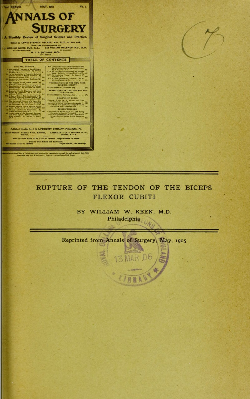 vol kxxvn. MAT. 190) No. $ Annals of ' Surgery A Monthly Review of Surreal Science and Practice. KM b7 LXW1S STEPHEN PILCHER. MJ>.. LLD., of Nam York. Wm too Cmj-AOQiATtoa o» J. WILLIAM WHITE. PK.D., M.D.. SIR WILLIAM MACEWEN. M.O.. LL.D., u or &LAMOV. W. H. A. JACOBSON. M.CL, TABLE OF CONTENTS ORIOINAL MEMOIRS. I. TV Sonpcal Tr»«lir*nl of Picul Piraty- di *'T Nerve Autloooili. By M)fw MS) «(I II. On IV NnikiUl. ol Operative R.IW ol E Certain Fckm ol FneCtl Pinlmi. By UmJv Htm-^md.M D 660 IIL Inlrucnnral Neurectomy. By M-*W D CWttm.M.D *65 IV. TV Sutler ol the I «WT Vwn. By Myl H. I'wf, M D- » the S..c By /rae/Aaa M. W'ji. ' wrrgmi.mdJ. . ) VI. Ruptured Crucial Ligament, am) their i !Ki.T.*E2'i“: *.A:W:T.. VII. A Ca*e d End4o-End Anaaton vni TV Soccciv»fol Removal ol a Large En- IX Hqaik SytshiUa Irons a Stijicil Stand- point *j Crrrv Crmhi*, Af C. J«6 By X. Chrorstc Interlobular Pancreallli*. Vu UTkilatfT Ajfrm. M D XL TabeTrssloaU ol Use Femoral, Inguinal, and lilac Lrmpli Node* uecondary 10 Fool Woendi B ~ “ * M.O. By Chtrlti VV. Onrd, XII Contribution totV Llleruture of Old lira- duclble Dislocation, of iha Shoulder-Joint. By A. A J.'nuj.MD. . . 1J6 OfAiar*. M O T«9 XV. A New OMeopladlc Trephine. By W. Ai'tcm f/ofitmi. M.D. .. . . 77* Statxo Miitinc. January a9, 1903 Statbd Muting. February ». *goj 7*3 REVIEWS OF BOOKS. fmrirt. S. end U’ 5.: Cancer and Oibet Tumor, ol Use Stomach 79a fiatkwrll: A Pocket Teat-Book ol Anatomy . . 796 3r«rd»x «d .WAyaat Compendium der Operations and VerbandNechnlk 797 CORRESPONDENCE. “ Eerluiton ol Aclinic Raya of Light dr.ring Operation for General Perltonltia?' . . 708 A Tea aa to Whether the Cathelin Urine Dlvfaor lorma a Perfect Septum In the Bladder or Published Monthly by J. B. LIPPINCOTT COMPANY. PhHadetphU. Pa. Qbut BvtiM 1 Caamt A Co.. Ln«rra3>. Imuuiui Crab. Miaou A Co., itdiit, ». a. w. Prteu la United Staten U.M a Year la Advance. Magta Nat Price la Qraat Britain and Aoatralaala. I a Yaar la A deal Slagle Number. Twa SkUtlagU. a the PoaVOftcc ai Philadelphia, and admitted lor transmiaalon through the mall* at M .byl.i Lwiacnn Counnr. W7-n» South Slith StraX. RUPTURE OF THE TENDON OF THE BICEPS FLEXOR CUBITI BY WILLIAM W. KEEN, M.D. Philadelphia — f