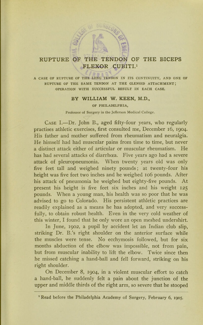 RUPTURE OF THE TENDON OF THE BICEPS FLEXOR CUBITI.1 A CASE OF RUPTURE OF THE LONG TENDON IN ITS CONTINUITY, AND ONE OF RUPTURE OF THE SAME TENDON AT THE GLENOID ATTACHMENT; OPERATION WITH SUCCESSFUL RESULT IN EACH CASE. BY WILLIAM W. KEEN, M.D., OF PHILADELPHIA, Professor of Surgery in the Jefferson Medical College. Case I.—Dr. John B., aged fifty-four years, who regularly practises athletic exercises, first consulted me, December 16, 1904. His father and mother suffered from rheumatism and neuralgia. He himself had had muscular pains from time to time, but never a distinct attack either of articular or muscular rheumatism. He has had several attacks of diarrhoea. Five years ago had a severe attack of pleuropneumonia. When twenty years old was only five feet tall and weighed ninety pounds; at twenty-four his height was five feet two inches and he weighed 106 pounds. After his attack of pneumonia he weighed but eighty-five pounds. At present his height is five feet six inches and his weight 125 pounds. When a young man, his health was so poor that he was advised to go to Colorado. His persistent athletic practices are readily explained as a means he has adopted, and very success- fully, to obtain robust health. Even in the very cold weather of this winter, I found that he only wore an open meshed undershirt. In June, 1902, a pupil by accident let an Indian club slip, striking Dr. B.’s right shoulder on the anterior surface while the muscles were tense. No ecchymosis followed, but for six months abduction of the elbow was impossible, not from pain, but from muscular inability to lift the elbow. Twice since then he missed catching a hand-ball and fell forward, striking on his right shoulder. On December 8, 1904, in a violent muscular effort to catch a hand-ball, he suddenly felt a pain about the junction of the upper and middle thirds of the right arm, so severe that he stooped