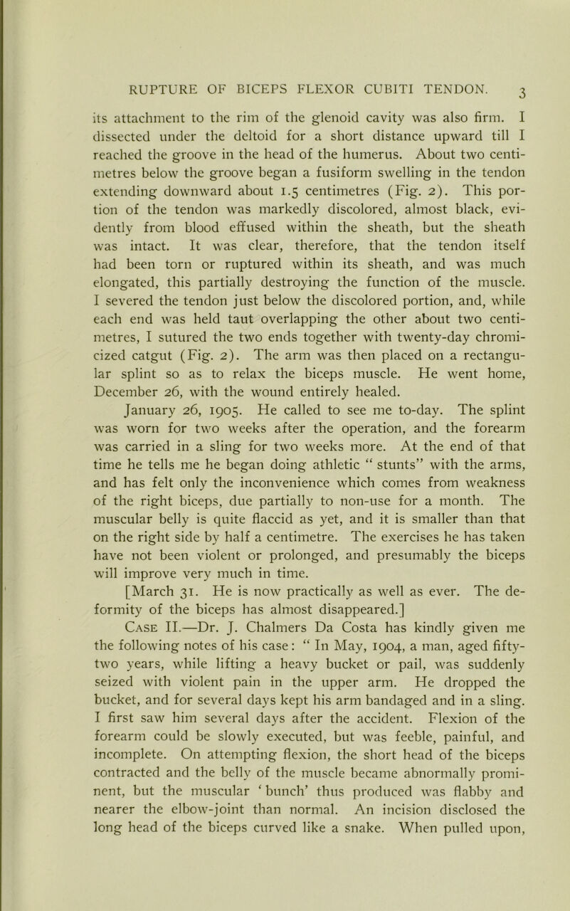 its attachment to the rim of the glenoid cavity was also firm. I dissected under the deltoid for a short distance upward till I reached the groove in the head of the humerus. About two centi- metres below the groove began a fusiform swelling in the tendon extending downward about 1.5 centimetres (Fig. 2). This por- tion of the tendon was markedly discolored, almost black, evi- dently from blood effused within the sheath, but the sheath was intact. It was clear, therefore, that the tendon itself had been torn or ruptured within its sheath, and was much elongated, this partially destroying the function of the muscle. I severed the tendon just below the discolored portion, and, while each end was held taut overlapping the other about two centi- metres, I sutured the two ends together with twenty-day chromi- cized catgut (Fig. 2). The arm was then placed on a rectangu- lar splint so as to relax the biceps muscle. He went home, December 26, with the wound entirely healed. January 26, 1905. He called to see me to-day. The splint was worn for two weeks after the operation, and the forearm was carried in a sling for two weeks more. At the end of that time he tells me he began doing athletic “ stunts” with the arms, and has felt only the inconvenience which comes from weakness of the right biceps, due partially to non-use for a month. The muscular belly is quite flaccid as yet, and it is smaller than that on the right side by half a centimetre. The exercises he has taken have not been violent or prolonged, and presumably the biceps will improve very much in time. [March 31. He is now practically as well as ever. The de- formity of the biceps has almost disappeared.] Case II.—Dr. J. Chalmers Da Costa has kindly given me the following notes of his case: “ In May, 1904, a man, aged fifty- two years, while lifting a heavy bucket or pail, was suddenly seized with violent pain in the upper arm. He dropped the bucket, and for several days kept his arm bandaged and in a sling. I first saw him several days after the accident. Flexion of the forearm could be slowly executed, but was feeble, painful, and incomplete. On attempting flexion, the short head of the biceps contracted and the belly of the muscle became abnormally promi- nent, but the muscular ‘ bunch’ thus produced was flabby and nearer the elbow-joint than normal. An incision disclosed the long head of the biceps curved like a snake. When pulled upon,