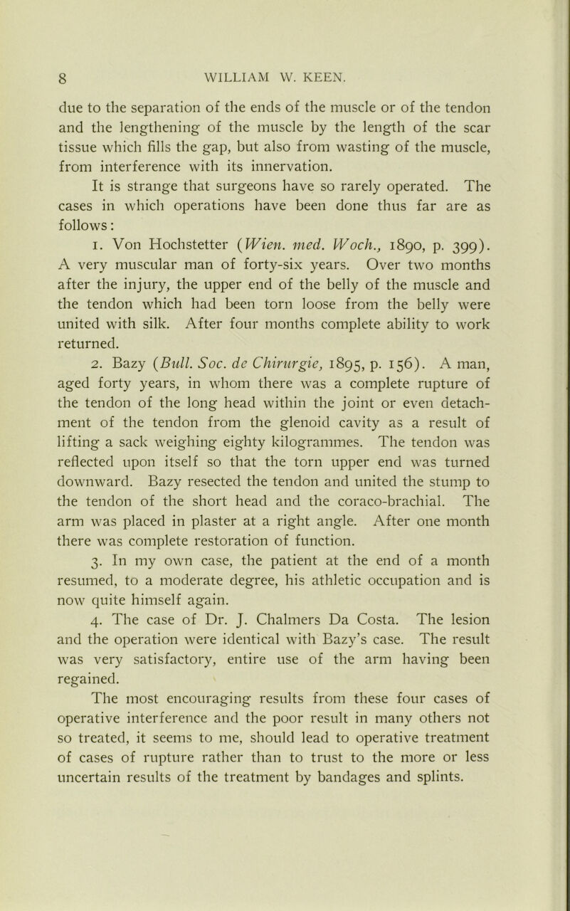 due to the separation of the ends of the muscle or of the tendon and the lengthening of the muscle by the length of the scar tissue which fills the gap, but also from wasting of the muscle, from interference with its innervation. It is strange that surgeons have so rarely operated. The cases in which operations have been done thus far are as follows: 1. Von Hochstetter (Wien. med. Woch., 1890, p. 399). A very muscular man of forty-six years. Over two months after the injury, the upper end of the belly of the muscle and the tendon which had been torn loose from the belly were united with silk. After four months complete ability to work returned. 2. Bazy (Bull. Soc. de Chirurgie, 1895, p. 156). A man, aged forty years, in whom there was a complete rupture of the tendon of the long head within the joint or even detach- ment of the tendon from the glenoid cavity as a result of lifting a sack weighing eighty kilogrammes. The tendon was reflected upon itself so that the torn upper end was turned downward. Bazy resected the tendon and united the stump to the tendon of the short head and the coraco-brachial. The arm was placed in plaster at a right angle. After one month there was complete restoration of function. 3. In my own case, the patient at the end of a month resumed, to a moderate degree, his athletic occupation and is now quite himself again. 4. The case of Dr. J. Chalmers Da Costa. The lesion and the operation were identical with Bazy’s case. The result was very satisfactory, entire use of the arm having been regained. The most encouraging results from these four cases of operative interference and the poor result in many others not so treated, it seems to me, should lead to operative treatment of cases of rupture rather than to trust to the more or less uncertain results of the treatment by bandages and splints.