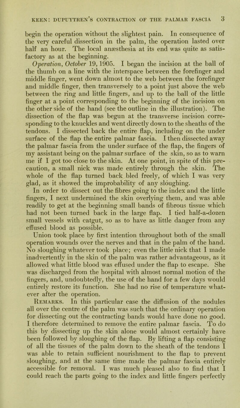 begin the operation without the slightest pain. In consequence of the very careful dissection in the palm, the operation lasted over half an hour. The local anaesthesia at its end was quite as satis- factory as at the beginning. Operation, October 19, 1905. I began the incision at the ball of the thumb on a line with the interspace between the forefinger and middle finger, went down almost to the web between the forefinger and middle finger, then transversely to a point just above the web between the ring and little fingers, and up to the ball of the little finger at a point corresponding to the beginning of the incision on the other side of the hand (see the outline in the illustration). The dissection of the flap was begun at the transverse incision corre- sponding to the knuckles and went directly down to the sheaths of the tendons. I dissected back the entire flap, including on the under surface of the flap the entire palmar fascia. I then dissected away the palmar fascia from the under surface of the flap, the fingers of my assistant being on the palmar surface of the skin, so as to warn me if I got too close to the skin. At one point, in spite of this pre- caution, a small nick was made entirely through the skin. The whole of the flap turned back bled freely, of which I was very glad, as it showed the improbability of any sloughing. In order to dissect out the fibres going to the index and the little fingers, I next undermined the skin overlying them, and was able readily to get at the beginning small bands of fibrous tissue which had not been turned back in the large flap. I tied half-a-dozen small vessels with catgut, so as to have as little danger from any effused blood as possible. Union took place by first intention throughout both of the small operation wounds over the nerves and that in the palm of the hand. No sloughing whatever took place; even the little nick that I made inadvertently in the skin of the palm was rather advantageous, as it allowed what little blood was effused under the flap to escape. She was discharged from the hospital with almost normal motion of the fingers, and, undoubtedly, the use of the hand for a few days would entirely restore its function. She had no rise of temperature what- ever after the operation. Remarks. In this particular case the diffusion of the nodules all over the centre of the palm was such that the ordinary operation for dissecting out the contracting bands would have done no good. I therefore determined to remove the entire palmar fascia. To do this by dissecting up the skin alone would almost certainly have been followed by sloughing of the flap. By lifting a flap consisting of all the tissues of the palm down to the sheath of the tendons I was able to retain sufficient nourishment to the flap to prevent sloughing, and at the same time made the palmar fascia entirely accessible for removal. I was much pleased also to find that I could reach the parts going to the index and little fingers perfectly