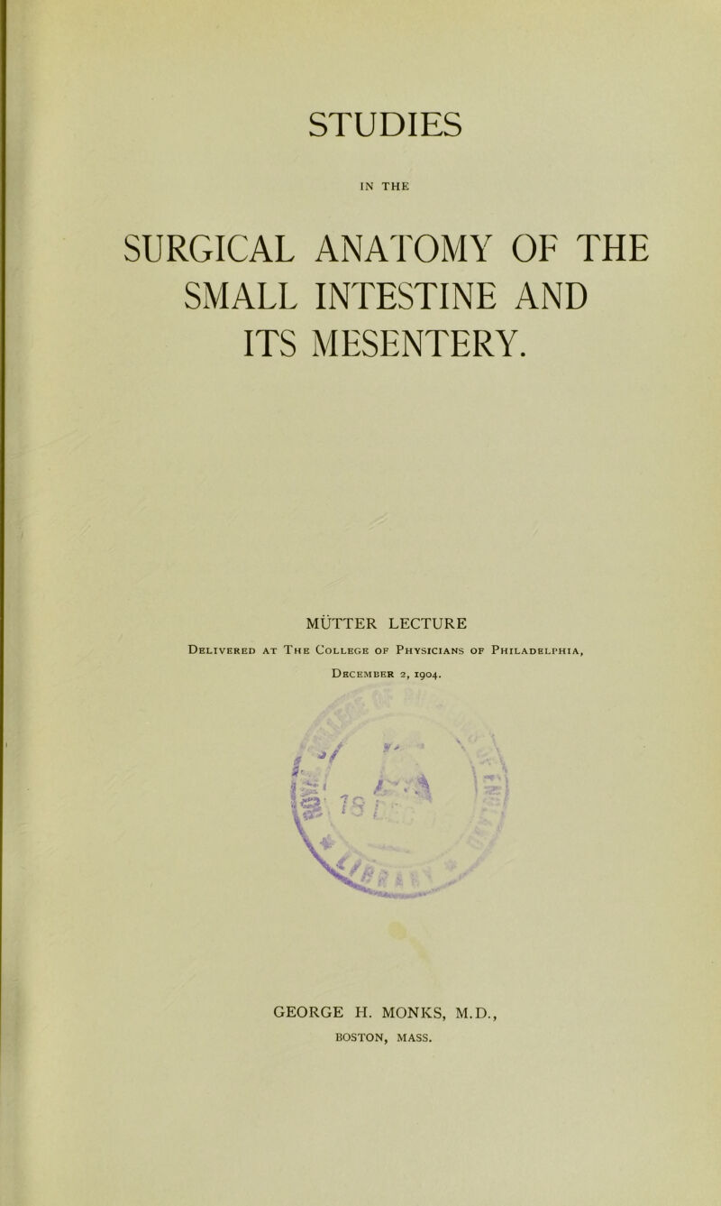 STUDIES IN THE SURGICAL ANATOMY OF THE SMALL INTESTINE AND ITS MESENTERY. MUTTER LECTURE Delivered at The College of Physicians of Philadelphia, December 2, 1904. GEORGE H. MONKS, M.D., BOSTON, MASS.