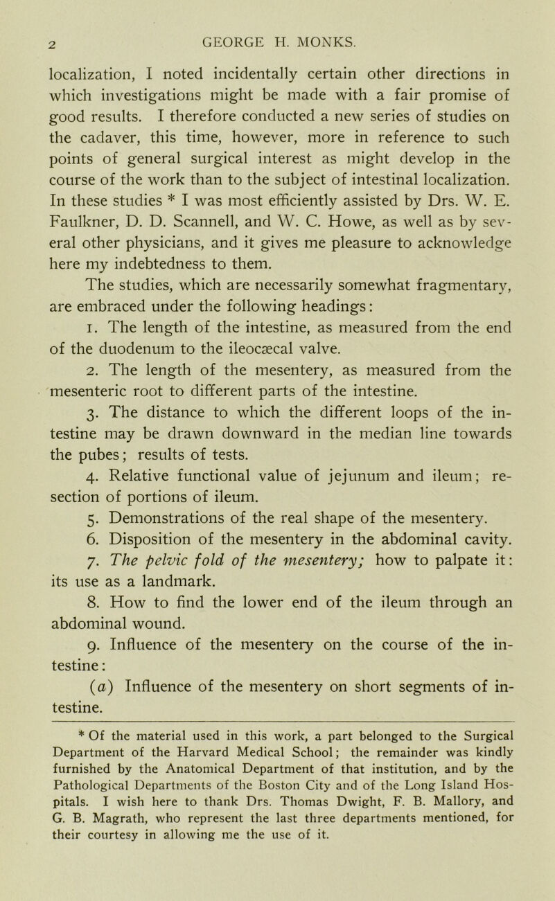 localization, I noted incidentally certain other directions in which investigations might be made with a fair promise of good results. I therefore conducted a new series of studies on the cadaver, this time, however, more in reference to such points of general surgical interest as might develop in the course of the work than to the subject of intestinal localization. In these studies * I was most efficiently assisted by Drs. W. E. Faulkner, D. D. Scanned, and W. C. Howe, as well as by sev- eral other physicians, and it gives me pleasure to acknowledge here my indebtedness to them. The studies, which are necessarily somewhat fragmentary, are embraced under the following headings: 1. The length of the intestine, as measured from the end of the duodenum to the ileocsecal valve. 2. The length of the mesentery, as measured from the mesenteric root to different parts of the intestine. 3. The distance to which the different loops of the in- testine may be drawn downward in the median line towards the pubes; results of tests. 4. Relative functional value of jejunum and ileum; re- section of portions of ileum. 5. Demonstrations of the real shape of the mesentery. 6. Disposition of the mesentery in the abdominal cavity. 7. The pelvic fold of the mesentery; how to palpate it: its use as a landmark. 8. How to find the lower end of the ileum through an abdominal wound. 9. Influence of the mesentery on the course of the in- testine : (a) Influence of the mesentery on short segments of in- testine. * Of the material used in this work, a part belonged to the Surgical Department of the Harvard Medical School; the remainder was kindly furnished by the Anatomical Department of that institution, and by the Pathological Departments of the Boston City and of the Long Island Hos- pitals. I wish here to thank Drs. Thomas Dwight, F. B. Mallory, and G. B. Magrath, who represent the last three departments mentioned, for their courtesy in allowing me the use of it.