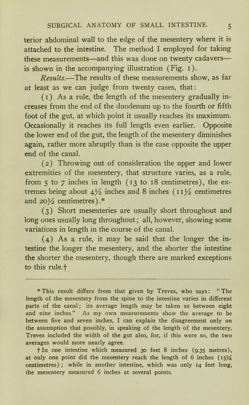 terior abdominal wall to the edge of the mesentery where it is attached to the intestine. The method I employed for taking these measurements—and this was done on twenty cadavers— is shown in the accompanying illustration (Fig. i). Results.—The results of these measurements show, as far at least as we can judge from twenty cases, that: (1) As a rule, the length of the mesentery gradually in- creases from the end of the duodenum up to the fourth or fifth foot of the gut, at which point it usually reaches its maximum. Occasionally it reaches its full length even earlier. Opposite the lower end of the gut, the length of the mesentery diminishes again, rather more abruptly than is the case opposite the upper end of the canal. (2) Throwing out of consideration the upper and lower extremities of the mesentery, that structure varies, as a rule, from 5 to 7 inches in length (13 to 18 centimetres), the ex- tremes being about 4inches and 8 inches (11J/2 centimetres and 20centimetres).* (3) Short mesenteries are usually short throughout and long ones usually long throughout; all, however, showing some variations in length in the course of the canal. (4) As a rule, it may be said that the longer the in- testine the longer the mesentery, and the shorter the intestine the shorter the mesentery, though there are marked exceptions to this rule.f * This result differs from that given by Treves, who says: “The length of the mesentery from the spine to the intestine varies in different parts of the canal; its average length may be taken as between eight and nine inches.” As my own measurements show the average to be between five and seven inches, I can explain the disagreement only on the assumption that possibly, in speaking of the length of the mesentery, Treves included the width of the gut also, for, if this were so, the two averages would more nearly agree. fin one intestine which measured 30 feet 8 inches (9.35 metres), at only one point did the mesentery reach the length of 6 inches (15% centimetres) ; while in another intestine, which was only 14 feet long, the mesentery measured 6 inches at several points.