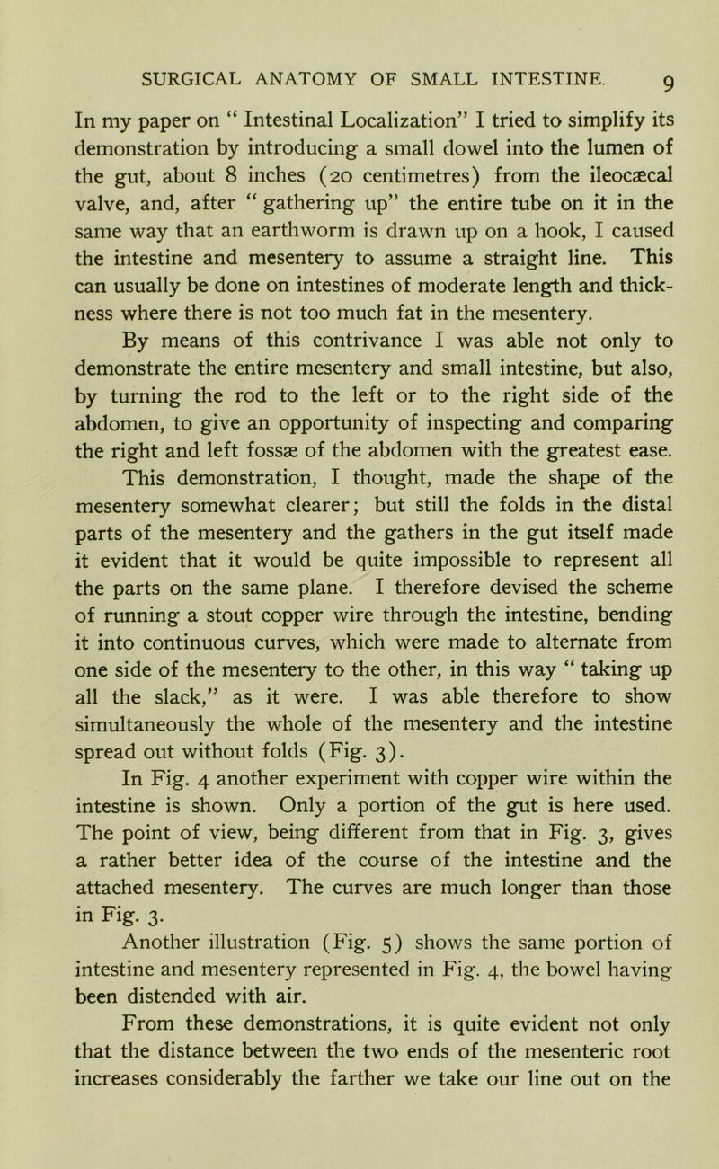 In my paper on “ Intestinal Localization” I tried to simplify its demonstration by introducing a small dowel into the lumen of the gut, about 8 inches (20 centimetres) from the ileocaecal valve, and, after “ gathering up” the entire tube on it in the same way that an earthworm is drawn up on a hook, I caused the intestine and mesentery to assume a straight line. This can usually be done on intestines of moderate length and thick- ness where there is not too much fat in the mesentery. By means of this contrivance I was able not only to demonstrate the entire mesentery and small intestine, but also, by turning the rod to the left or to the right side of the abdomen, to give an opportunity of inspecting and comparing the right and left fossae of the abdomen with the greatest ease. This demonstration, I thought, made the shape of the mesentery somewhat clearer; but still the folds in the distal parts of the mesentery and the gathers in the gut itself made it evident that it would be quite impossible to represent all the parts on the same plane. I therefore devised the scheme of running a stout copper wire through the intestine, bending it into continuous curves, which were made to alternate from one side of the mesentery to the other, in this way “ taking up all the slack,” as it were. I was able therefore to show simultaneously the whole of the mesentery and the intestine spread out without folds (Fig. 3). In Fig. 4 another experiment with copper wire within the intestine is shown. Only a portion of the gut is here used. The point of view, being different from that in Fig. 3, gives a rather better idea of the course of the intestine and the attached mesentery. The curves are much longer than those in Fig. 3. Another illustration (Fig. 5) shows the same portion of intestine and mesentery represented in Fig. 4, the bowel having- been distended with air. From these demonstrations, it is quite evident not only that the distance between the two ends of the mesenteric root increases considerably the farther we take our line out on the