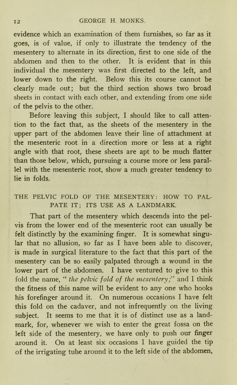 evidence which an examination of them furnishes, so far as it goes, is of value, if only to illustrate the tendency of the mesentery to alternate in its direction, first to one side of the abdomen and then to the other. It is evident that in this individual the mesentery was first directed to the left, and lower down to the right. Below this its course cannot be clearly made out; but the third section shows two broad sheets in contact with each other, and extending from one side of the pelvis to the other. Before leaving this subject, I should like to call atten- tion to the fact that, as the sheets of the mesentery in the upper part of the abdomen leave their line of attachment at the mesenteric root in a direction more or less at a right angle with that root, these sheets are apt to be much flatter than those below, which, pursuing a course more or less paral- lel with the mesenteric root, show a much greater tendency to lie in folds. THE PELVIC FOLD OF THE MESENTERY: HOW TO PAL- PATE IT; ITS USE AS A LANDMARK. That part of the mesentery which descends into the pel- vis from the lower end of the mesenteric root can usually be felt distinctly by the examining finger. It is somewhat singu- lar that no allusion, so far as I have been able to discover, is made in surgical literature to the fact that this part of the mesentery can be so easily palpated through a wound in the lower part of the abdomen. I have ventured to give to this fold the name, “ the pelvic fold of the mesenteryand I think the fitness of this name will be evident to any one who hooks his forefinger around it. On numerous occasions I have felt this fold on the cadaver, and not infrequently on the living subject. It seems to me that it is of distinct use as a land- mark, for, whenever we wish to enter the great fossa on the left side of the mesentery, we have only to push our finger around it. On at least six occasions I have guided the tip of the irrigating tube around it to the left side of the abdomen,