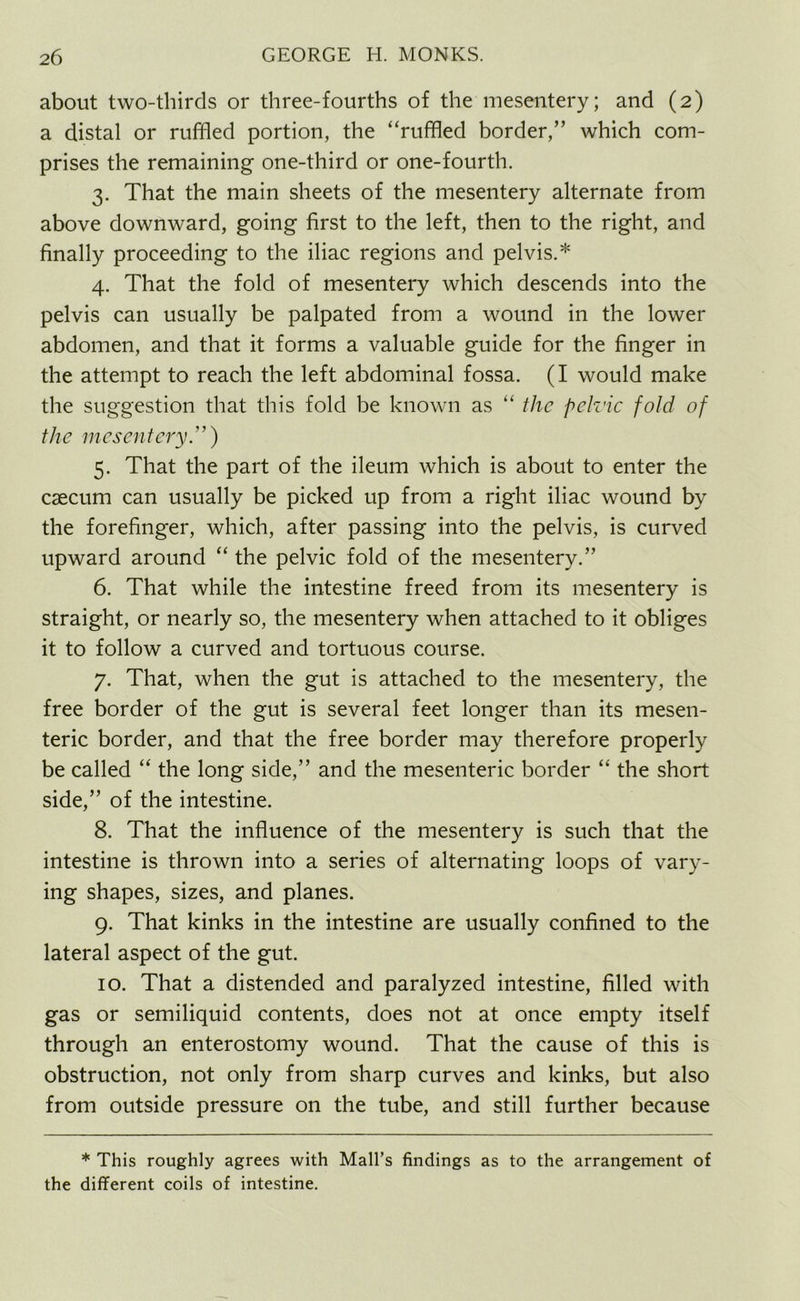 about two-thirds or three-fourths of the mesentery; and (2) a distal or ruffled portion, the “ruffled border,” which com- prises the remaining one-third or one-fourth. 3. That the main sheets of the mesentery alternate from above downward, going first to the left, then to the right, and finally proceeding to the iliac regions and pelvis.* 4. That the fold of mesentery which descends into the pelvis can usually be palpated from a wound in the lower abdomen, and that it forms a valuable guide for the finger in the attempt to reach the left abdominal fossa. (I would make the suggestion that this fold be known as “ the pelvic fold of the mesentery.”) 5. That the part of the ileum which is about to enter the caecum can usually be picked up from a right iliac wound by the forefinger, which, after passing into the pelvis, is curved upward around “ the pelvic fold of the mesentery.” 6. That while the intestine freed from its mesentery is straight, or nearly so, the mesentery when attached to it obliges it to follow a curved and tortuous course. 7. That, when the gut is attached to the mesentery, the free border of the gut is several feet longer than its mesen- teric border, and that the free border may therefore properly be called “ the long side,” and the mesenteric border “ the short side,” of the intestine. 8. That the influence of the mesentery is such that the intestine is thrown into a series of alternating loops of vary- ing shapes, sizes, and planes. 9. That kinks in the intestine are usually confined to the lateral aspect of the gut. 10. That a distended and paralyzed intestine, filled with gas or semiliquid contents, does not at once empty itself through an enterostomy wound. That the cause of this is obstruction, not only from sharp curves and kinks, but also from outside pressure on the tube, and still further because * This roughly agrees with Mall’s findings as to the arrangement of the different coils of intestine.