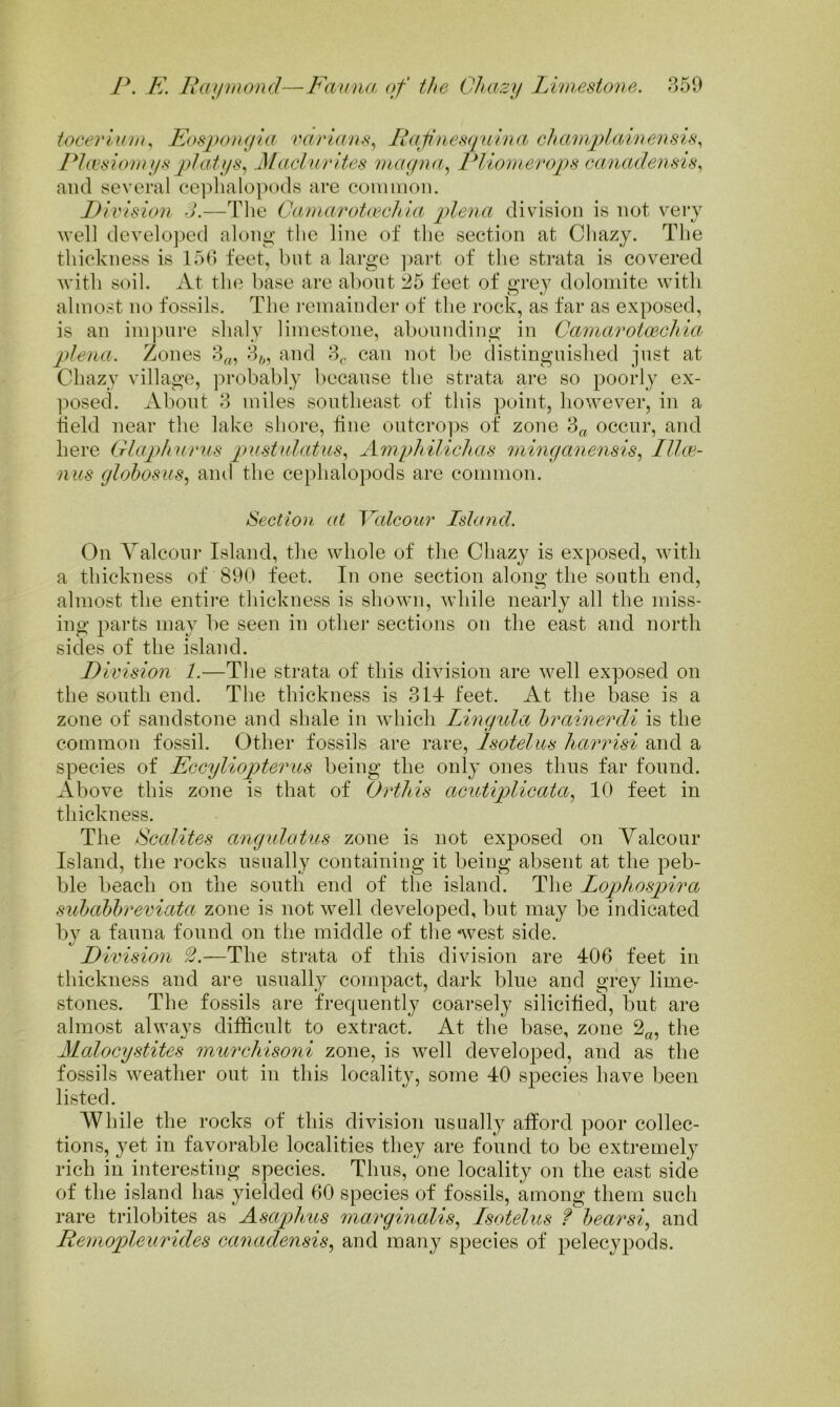 toeevlum^ Eosi)on(jia varians^ Li^afuesquina chanvplainensis., PLesionnisphitjis^ j\lachirites mcKjna^ Pliomerops canadensis^ and several ceplialopods are coiiimon. Piidsion J.—The CaniarotmcJiia plena division is not very well developed along the line of the section at Chazy. Tlie thickness is 153 feet, but a large ])art of the strata is covered with soil. At the base are about 25 feet of grey dolomite with almost no fossils. The I'emainder of the rock, as far as exposed, is an im])ure shaly limestone, abounding in Caniarotmchia plena. Zones 3„, 3^, and 3^. can not be distinguished just at Chazy village, probably because the strata ai‘e so poorly ex- ]:)Osed. About 3 miles southeast of this point, however, in a tield near the lake shore, tine outcro])s of zone 3„ occur, and here Glaphurns pustulatus^ Amphilichas niinganensis.^ Illce- nus globosus^ and the cephalopods are common. Section at Valcour Island. On Yalcour Island, the whole of the Chazy is exposed, with a thickness of 890 feet. In one section along the south end, almost the entire thickness is showm, while nearly all the miss- ing parts may be seen in other sections on the east and north sides of the island. D ivision 1.—The strata of this division are well exposed on the south end. The thickness is 311- feet. At the base is a zone of sandstone and shale in which Lingula brainerdi is the common fossil. Other fossils are rare, Isotelus harrisi and a species of Eccyliopterus being the only ones thus far found. Above this zone is that of Ortliis acutiplicata^ 10 feet in thickness. The Scalites angulatus zone is not exposed on Yalcour Island, the rocks usually containing it being absent at the peb- ble beach on the south end of the island. The Lopliospira subabbreviata zone is not well developed, but may be indicated by a fauna found on the middle of the west side. Division —The strata of this division are 406 feet in thickness and are usually compact, dark blue and grey lime- stones. The fossils are frequently coarsely silicitied, but are almost always difficult to extract. At the base, zone 2«, the Malocystites murcliisoni zone, is well developed, and as the fossils weather out in this locality, some 40 species have been listed. While the rocks of this division iisuall}^ afford poor collec- tions, yet in favoi-able localities tliey are found to be extremely rich in interesting species. Thus, one locality on the east side of the island has yielded 60 species of fossils, among them such rare trilobites as Asaphus niarginalis., Isotelus bear si, and Pernopleiirides canadensis, and many species of pelecypods.