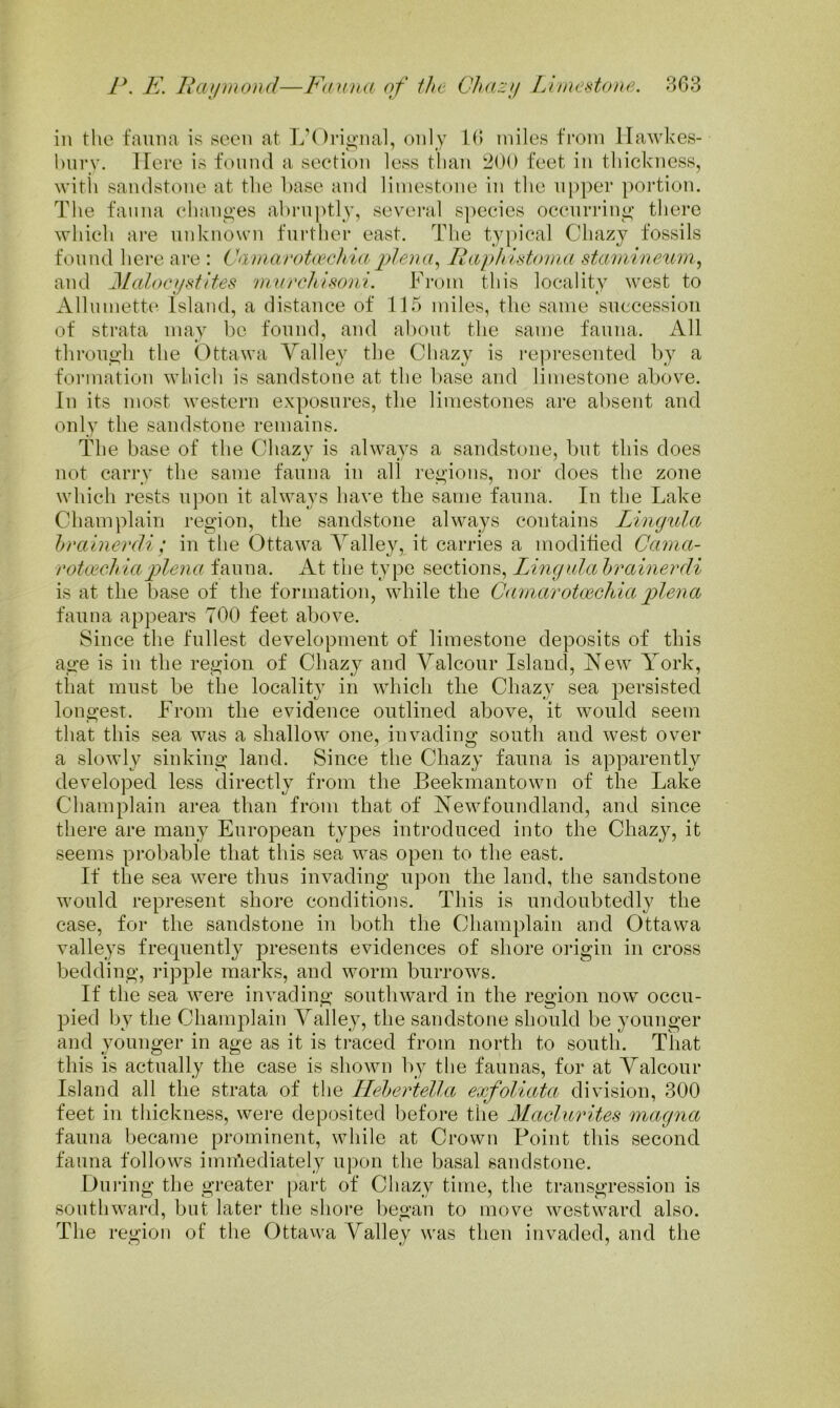 in the fauna is seen at L’Orio'ual, only 10 miles from llawkes- hurv. IFere is found a section less than i^OO feet in thickness, witli sandstone at the base and limestone in the upper ])ortion. The fauna changes abruptly, several s])ecies occurring there which are unknown further east. The ty|)ical Chazy fossils found here are : CamavotaHihiaplena^ Paphistoinn sta/niineum^ and Alalocystites 'nrurchisoni. From this locality west to Alliimette Island, a distance of 115 miles, the same succession of strata may be found, and about the same fauna. All through the Ottawa Yalley the Chazy is rej^resented by a formation which is sandstone at the base and limestone above. In its most western exposures, the limestones are absent and only the sandstone remains. The base of tlie Chazy is always a sandstone, but this does not carry the same fauna in all regions, nor does the zone which rests upon it always have the same fauna. In the Lake Champlain region, the sandstone always contains Lingula hrainevdi ; in the Ottawa Yalley, it carries a modified Cama- roUechiaplena fauna. At the type sections. Lingula hrainerdi is at the base of the formation, while the Camarotoicliiaplena fauna appears TOO feet above. Since the fullest development of limestone deposits of this age is in the region of Chazy and Yalcour Island, New York, that must be the locality in which the Chazy sea persisted longest. From the evidence outlined above, it would seem that this sea was a shallow one, invading south and west over a slowly sinking land. Since the Chazy fauna is apparently developed less directly from the Beekmantown of the Lake Champlain area than from that of Newfoundland, and since there are many European types introduced into the Chazy, it seems probable that this sea was open to the east. If the sea were thus invading upon the land, the sandstone would represent shore conditions. This is undoubtedly the case, for the sandstone in both the Champlain and Ottawa valleys frecpiently presents evidences of shore origin in cross bedding, idpple marks, and worm burrows. If the sea were invading southward in the region now occu- pied by the Champlain Yalley, the sandstone should be younger and younger in age as it is traced from north to south. Tliat this is actually the case is shown by tlie faunas, for at Yalcour Island all the strata of the HelerteUa exfoliata division, 300 feet in thickness, were deposited before the ALaclurites magna fauna became prominent, while at Crown Point this second fauna follows imn’iediately upon the basal sandstone. Dui’ing the greater part of Chazy time, the transgression is southward, but later the shoi’e began to move westward also. The region of the Ottawa Yalley was then invaded, and the