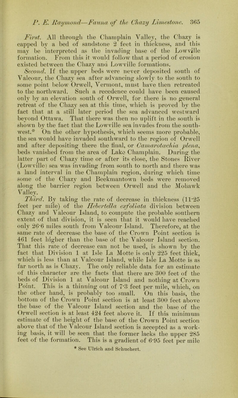 First. All tbrouo’li the Champlain Valley, the Chazy is capped by a bed of sandstone 2 feet in thickness, and this may be interpreted as the invading base of the Lowville formation. From this it would follow that a period of erosion existed between the Chazy and Lowville formations. Second. If the n])per beds were never deposited sooth of Valconi-, the Chazy sea after advancing slowly to the south to some point below ()rwell, Vermont, must have then retreated to the northward. Snch a recedence could have been caused onlv bv an elevation south of Orwell, for there is no general retreat of the Chaz}^ sea at this time, which is proved by the fact that at a still later period the sea advanced westward beyond Ottawa. That there was then no uplift in the south is shown by the fact that the Lowville sea invades from the south- west.'^ On the other hypothesis, which seems more probable, the sea would have invaded southward to the region of Orwell and after depositing there the final, or Camarotcechia plena., beds vanished from the area of Lake Champlain. During the latter part of Chazy time or after its close, the Stones Kiver (Lowville) sea was invading from south to north and there was a land interval in the Champlain region, during which time some of the Chazy and Beekmantown beds were removed along the barrier region between Orwell and the Mohawk Valley. Third. By taking the rate of decrease in thickness (11’25 feet per mile) of the Ileheidella exfoliata division between Chazy and Valcour Island, to compute the probable southern extent of that division, it is seen that it would have reached only 26’6 miles south from Valcour Island. Therefore, at the same rate of decrease the base of the Crown Point section is 161 feet higher than the base of the Valcour Island section. That this rate of decrease can not be used, is shown by the fact that Division 1 at Isle La Motte is only 225 feet thick, which is less than at Valcour Island, while Isle La Motte is as far north as is Chazy. The only reliable data for an estimate of this character are the facts that there are 300 feet of the beds of Division 1 at Valcour Island and notliing at Crown Point. This is a thinning out of 7‘3 feet per mile, which, on the other hand, is probal)ly too small. On this basis, the bottom of the Crown Point section is at least 300 feet above the base of the Valcour Island section and the base of the Orwell section is at least 421 feet above it. If this minimum estimate of the height of the base of the Crown Point section above that of the Valcour Island section is accepted as a work- ing basis, it will be seen that the former lacks the upper 285 feet of the formation. This is a gradient of 6*95 feet per mile * See Ulrich and Sehuchert.