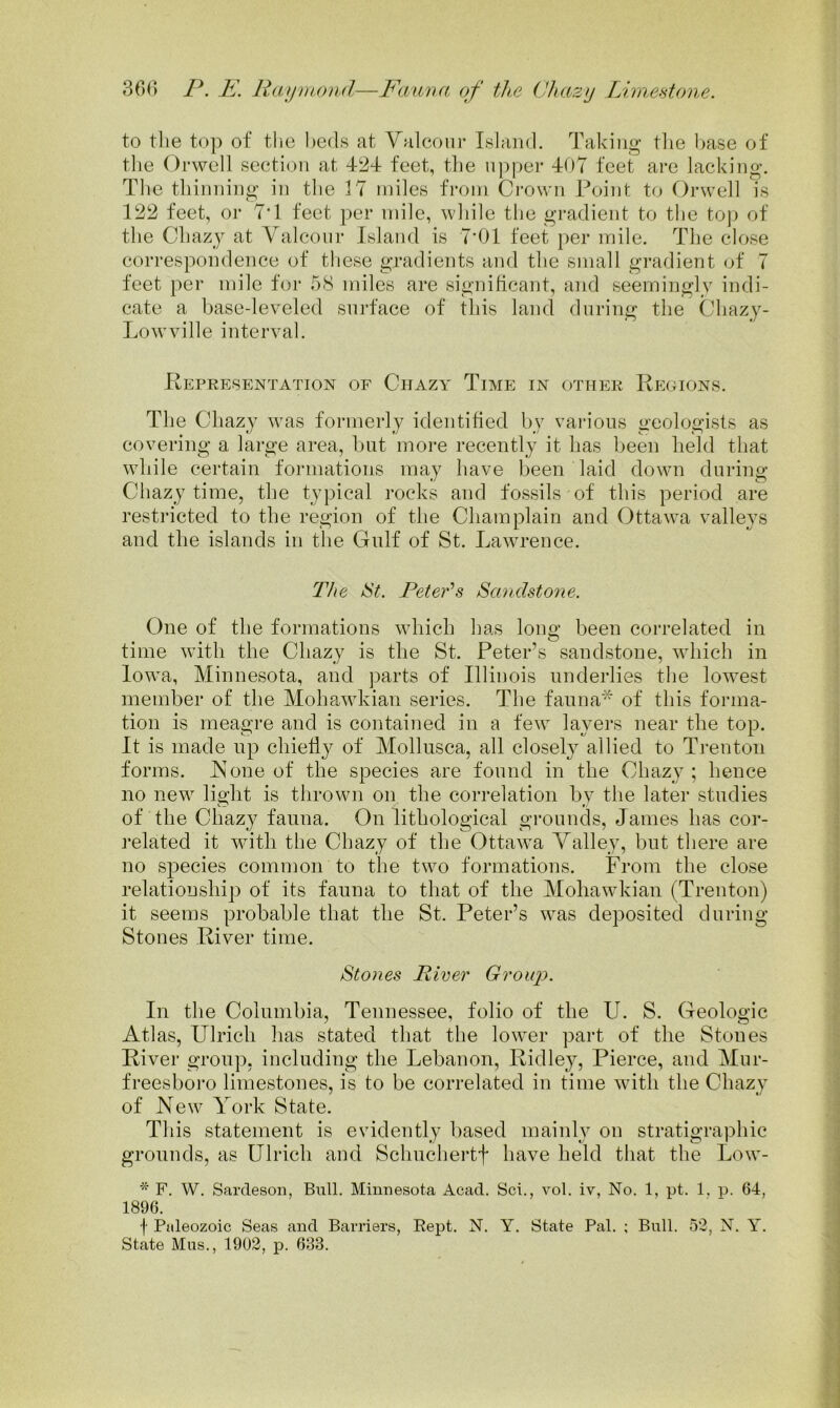 to tlie top of the beds at Yalcoiir Island. Taking the base of tlie Orwell section at 424 feet, the upper 404 feet are lacking. The thinning in the 17 miles from Crown Point to Orwell is 122 feet, or 7T feet per mile, while the gradient to the top of the Chaz)^ at Valconr Island is 7‘01 feet per mile. The close correspondence of these gradients and the small gi*adient of 7 feet per mile for 58 miles are significant, and seemingly indi- cate a base-leveled surface of this land during the Cliazy- Lowville interval. Representation of Ciiazy Time in other Regions. The Chazy was formerly identified by various geologists as covering a large area, but more recently it has been field that while certain formations may have been laid down during Chazy time, the typical rocks and fossils of this period are restricted to the region of the Champlain and Ottawa valleys and the islands in the Gulf of St. Lawrence. The tSt. Peter's Sandstone. One of the formations which has long been correlated in time with the Chazy is tlie St. Peter’s sandstone, which in Iowa, Minnesota, and parts of Illinois underlies the lowest member of the Mohawkian series. The fauna'^ of this forma- tion is meagre and is contained in a few layers near the top. It is made up chiefly of Mollusca, all closely allied to Trenton forms. JSone of the species are found in the Chazy ; hence no new light is thrown on the correlation by the later studies of the Chazy fauna. On lithological grounds, James has cor- related it with the Chazy of the Ottaw’a Yalley, but there are no species common to the two formations. From the close relationship of its fauna to that of the Mohawkian (Trenton) it seems probable that the St. Peter’s was deposited during Stones River time. Stones Fiver Group. In the Columbia, Tennessee, folio of the U. S. Geologic Atlas, Ulrich lias stated that the lower part of the Stones River group, including the Lebanon, Ridley, Pierce, and Mur- freesboro limestones, is to be correlated in time with the Chazy of New York State. This statement is evidently based mainly on stratigraphic grounds, as Ulrich and Schuchertf have held that the Low- * F. W, Sardesoii, Bull. Minnesota Acad. Sci., vol. iv, No. 1, pt. 1. p. 64, 1896. f Paleozoic Seas and Barriers, Eept. N. Y. State Pal. ; Bull. 52, N. Y. State Mas., 1902, p. 683.