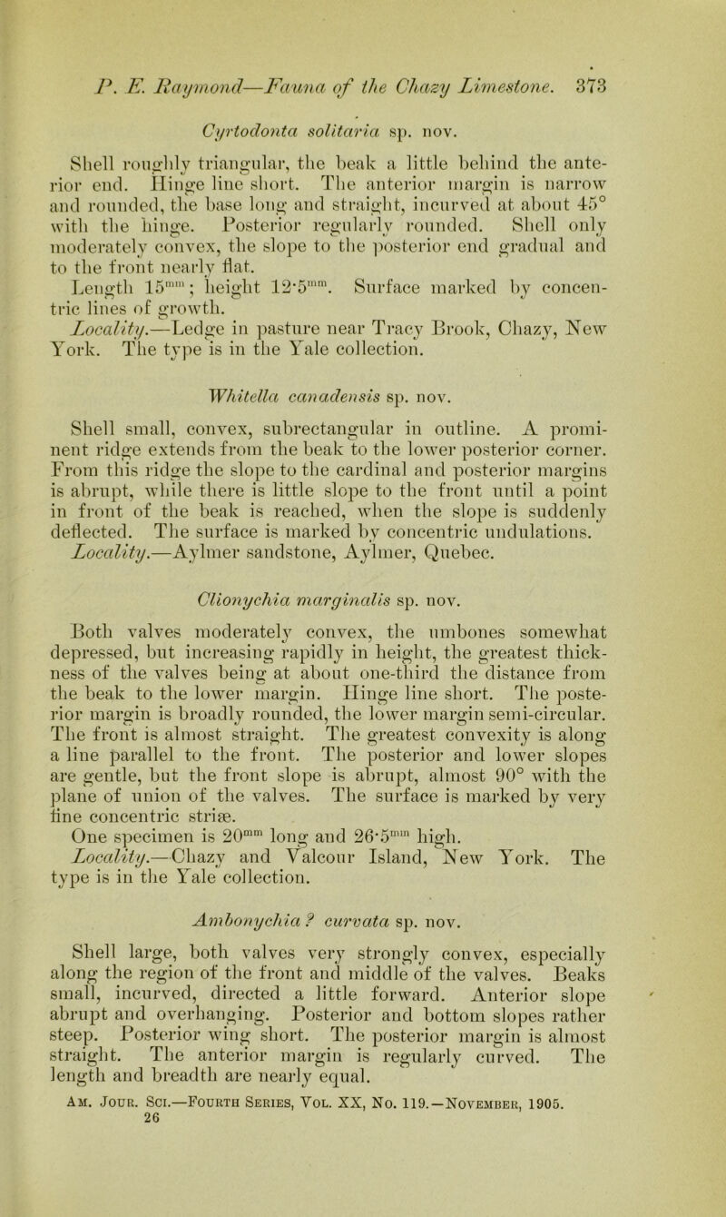 Cyrtodonta soUtaria sp. nov. Shell rouirhly triangular, the beak a little behind the ante- rior end. Hinge line short. The anterior margin is narrow and rounded, tlie base long and straight, incurved at about 45° with the iiiiii^e. Posterior regnlarlv rounded. Shell only moderately convex, the slope to the ]’>osterior end gradual and to the tVont nearly flat. Leno'th 15''; lieiffht 12’5''. Surface marked by concen- trie lines of o;i-owtli. I^ocality.—Ledge in pasture near Tracy Brook, Chazy, Hew York. Tlie type is in the Yale collection. Whitella canadensis sp. nov. Shell small, convex, subrectangular in outline. A promi- nent ridge extends from the beak to the lower posterior corner. From this ridge the slope to the cardinal and posterior margins is abrupt, while there is little slope to the front until a point in front of the beak is reached, when the slope is suddenly deflected. The surface is marked by concentric undulations. Locality.—Aylmer sandstone, Aylmer, Quebec. Clionychia margmalis sp. nov. Both valves moderately convex, the umbones somewhat depressed, but increasing rapidly in height, the greatest thick- ness of the valves being at about one-third the distance from the beak to the lower margin. Hinge line short. The poste- rior margin is broadly rounded, the lower margin semi-circular. The front is almost straight. The greatest convexity is along a line parallel to the front. The posterior and lower slopes are gentle, but the front slope is abrupt, almost 90° with the plane of union of the valves. The surface is marked by very fine concentric striae. One specimen is 20“' long and 26‘5'“ high. Locality.—Chazy and Yalcour Island, Hew York. The type is in tlie Yale collection. Ambonycilia f curvata sp. nov. Shell large, both valves very strongly convex, especially along the region of the front and middle of the valves. Beaks small, incurved, directed a little forward. Anterior slope abrupt and overhanging. Posterior and bottom slopes rather steep. Posterior wing short. The posterior margin is almost straight. The anterior margin is regularly curved. The length and breadth are neaily equal. Am. Jour. Sci.—Fourth Series, Vol. XX, No. 119.—November, 1905. 26