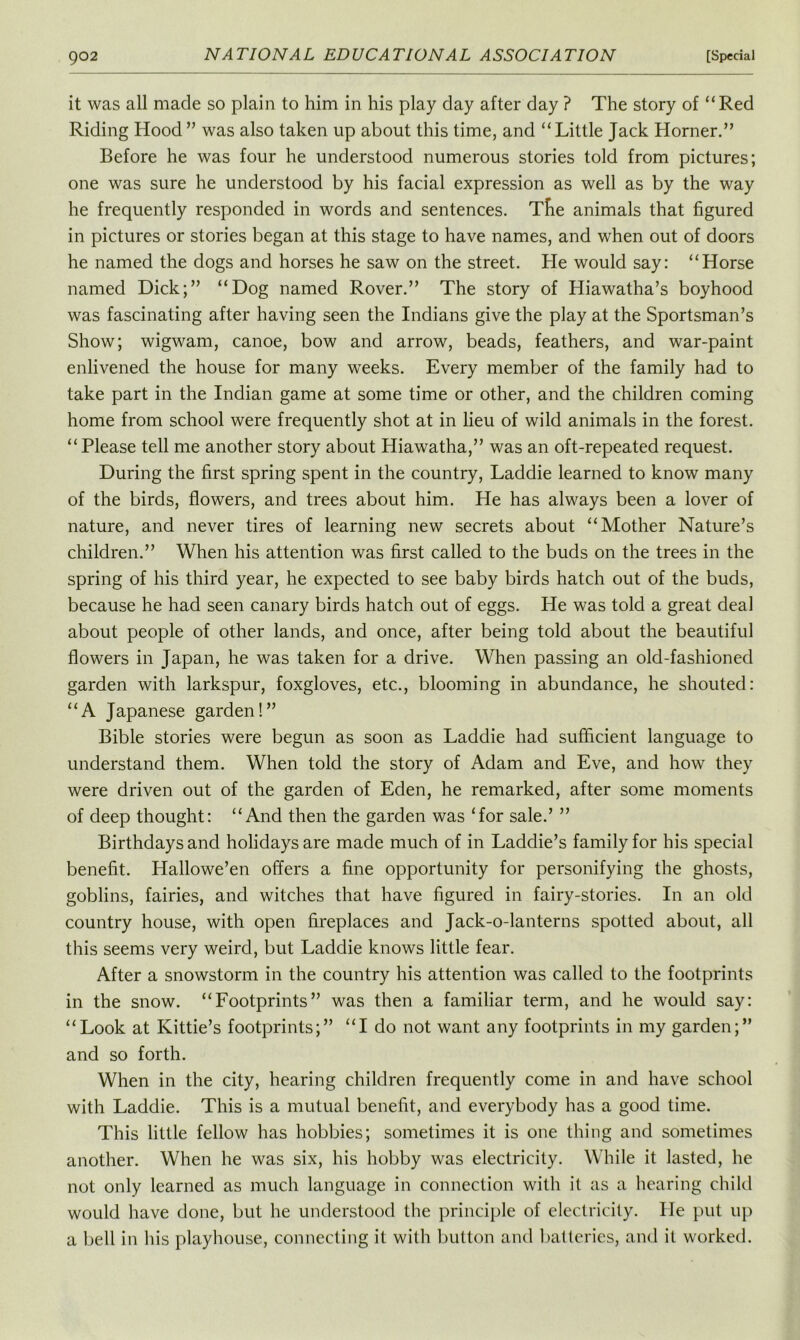 902 NATIONAL EDUCATIONAL ASSOCIATION [Special it was all made so plain to him in his play day after day ? The story of “Red Riding Hood” was also taken up about this time, and “Little Jack Horner.” Before he was four he understood numerous stories told from pictures; one was sure he understood by his facial expression as well as by the way he frequently responded in words and sentences. Tlie animals that figured in pictures or stories began at this stage to have names, and when out of doors he named the dogs and horses he saw on the street. He would say: “Horse named Dick;” “Dog named Rover.” The story of Hiawatha’s boyhood was fascinating after having seen the Indians give the play at the Sportsman’s Show; wigwam, canoe, bow and arrow, beads, feathers, and war-paint enlivened the house for many weeks. Every member of the family had to take part in the Indian game at some time or other, and the children coming home from school were frequently shot at in lieu of wild animals in the forest. “Please tell me another story about Hiawatha,” was an oft-repeated request. During the first spring spent in the country, Laddie learned to know many of the birds, flowers, and trees about him. He has always been a lover of nature, and never tires of learning new secrets about “Mother Nature’s children.” When his attention was first called to the buds on the trees in the spring of his third year, he expected to see baby birds hatch out of the buds, because he had seen canary birds hatch out of eggs. He was told a great deal about people of other lands, and once, after being told about the beautiful flowers in Japan, he was taken for a drive. When passing an old-fashioned garden with larkspur, foxgloves, etc., blooming in abundance, he shouted: “A Japanese garden!” Bible stories were begun as soon as Laddie had sufficient language to understand them. When told the story of Adam and Eve, and how they were driven out of the garden of Eden, he remarked, after some moments of deep thought: “And then the garden was ‘for sale.’ ” Birthdays and holidays are made much of in Laddie’s family for his special benefit. Hallowe’en offers a fine opportunity for personifying the ghosts, goblins, fairies, and witches that have figured in fairy-stories. In an old country house, with open fireplaces and Jack-o-lanterns spotted about, all this seems very weird, but Laddie knows little fear. After a snowstorm in the country his attention was called to the footprints in the snow. “Footprints” was then a familiar term, and he would say: “Look at Kittie’s footprints;” “I do not want any footprints in my garden;” and so forth. When in the city, hearing children frequently come in and have school with Laddie. This is a mutual benefit, and everybody has a good time. This little fellow has hobbies; sometimes it is one thing and sometimes another. When he was six, his hobby was electricity. While it lasted, he not only learned as much language in connection with it as a hearing child would have done, but he understood the principle of electricity. He put up a bell in his playhouse, connecting it with button and batteries, and it worked.