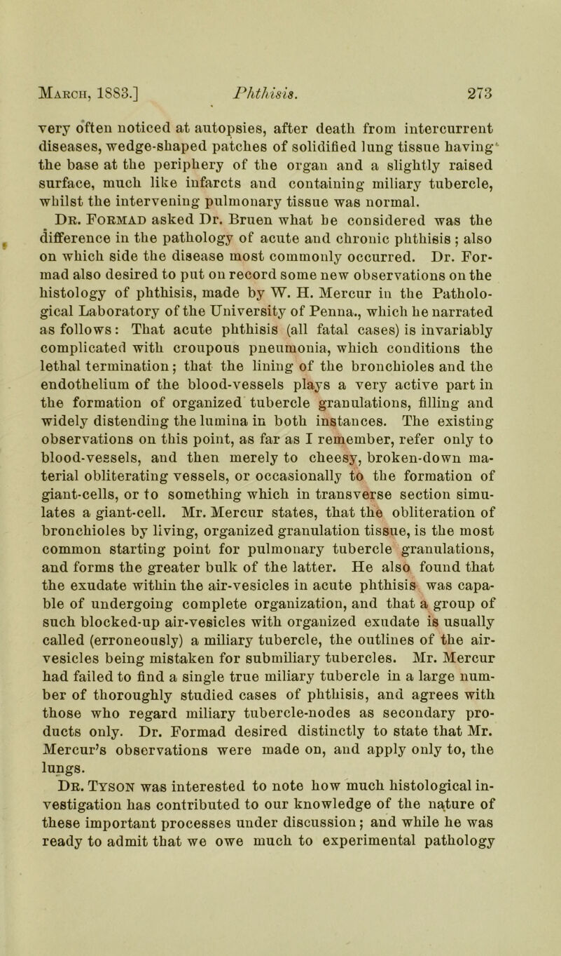 very often noticed at autopsies, after death from intercurrent diseases, wedge-shaped patches of solidified lung tissue having' the base at the periphery of the organ and a slightly raised surface, much like infarcts and containing miliary tubercle, whilst the intervening pulmonary tissue was normal. Dr. Formad asked Dr. Bruen what be considered was the difference in the pathology of acute and chronic phthisis ; also on which side the disease most commonly occurred. Dr. For- mad also desired to put on record some new observations on the histology of phthisis, made by W. H. Mercur in the Patholo- gical Laboratory of the University of Penna., which he narrated as follows: That acute phthisis (all fatal cases) is invariably complicated with croupous pneumonia, which conditions the lethal termination; that the lining of the bronchioles and the endothelium of the blood-vessels plays a very active part in the formation of organized tubercle granulations, filling and widely distending the lurnina in both instances. The existing observations on this point, as far as I remember, refer only to blood-vessels, and then merely to cheesy, broken-down ma- terial obliterating vessels, or occasionally to the formation of giant-cells, or to something which in transverse section simu- lates a giant-cell. Mr. Mercur states, that the obliteration of bronchioles by living, organized granulation tissue, is the most common starting point for pulmonary tubercle granulations, and forms the greater bulk of the latter. He also found that the exudate within the air-vesicles in acute phthisis was capa- ble of undergoing complete organization, and that a group of such blocked-up air-vesicles with organized exudate is usually called (erroneously) a miliary tubercle, the outlines of the air- vesicles being mistaken for submiliary tubercles. Mr. Mercur had failed to find a single true miliary tubercle in a large num- ber of thoroughly studied cases of phthisis, and agrees with those who regard miliary tubercle-nodes as secondary pro- ducts only. Dr. Formad desired distinctly to state that Mr. Mercur’s observations were made on, and apply only to, the lungs. Dr. Tyson was interested to note how much histological in- vestigation has contributed to our knowledge of the nature of these important processes under discussion; and while he was ready to admit that we owe much to experimental pathology