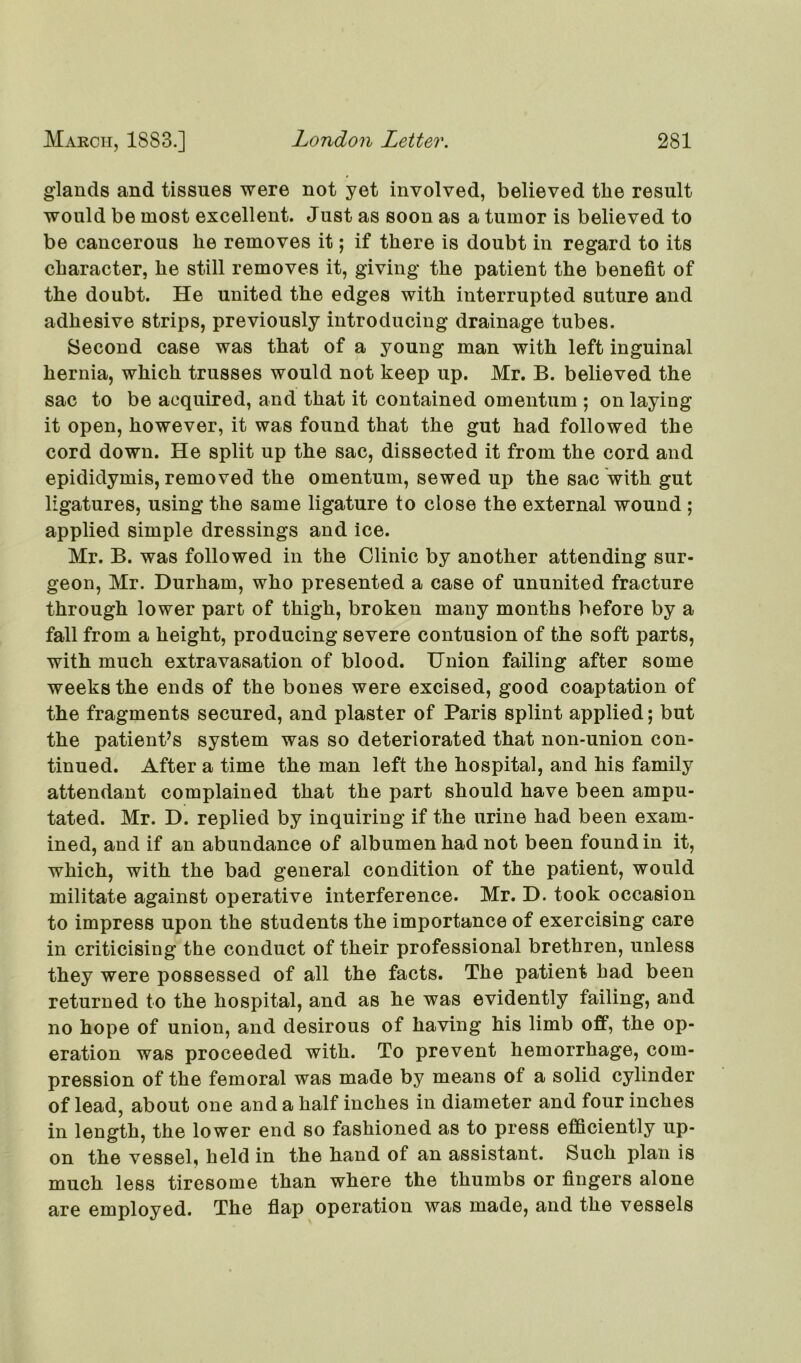 glands and tissues were not yet involved, believed the result would be most excellent. Just as soon as a tumor is believed to be cancerous he removes it; if there is doubt in regard to its character, he still removes it, giving the patient the benefit of the doubt. He united the edges with interrupted suture and adhesive strips, previously introducing drainage tubes. Second case was that of a young man with left inguinal hernia, which trusses would not keep up. Mr. B. believed the sac to be acquired, and that it contained omentum ; on laying it open, however, it was found that the gut had followed the cord down. He split up the sac, dissected it from the cord and epididymis, removed the omentum, sewed up the sac with gut ligatures, using the same ligature to close the external wound ; applied simple dressings and ice. Mr. B. was followed in the Clinic by another attending sur- geon, Mr. Durham, who presented a case of ununited fracture through lower part of thigh, broken many months before by a fall from a height, producing severe contusion of the soft parts, with much extravasation of blood. Union failing after some weeks the ends of the bones were excised, good coaptation of the fragments secured, and plaster of Paris splint applied; but the patient’s system was so deteriorated that non-union con- tinued. After a time the man left the hospital, and his family attendant complained that the part should have been ampu- tated. Mr. D. replied by inquiring if the urine had been exam- ined, and if an abundance of albumen had not been found in it, which, with the bad general condition of the patient, would militate against operative interference. Mr. D. took occasion to impress upon the students the importance of exercising care in criticising the conduct of their professional brethren, unless they were possessed of all the facts. The patient had been returned to the hospital, and as he was evidently failing, and no hope of union, and desirous of having his limb off, the op- eration was proceeded with. To prevent hemorrhage, com- pression of the femoral was made by means of a solid cylinder of lead, about one and a half inches in diameter and four inches in length, the lower end so fashioned as to press efficiently up- on the vessel, held in the hand of an assistant. Such plan is much less tiresome than where the thumbs or fingers alone are employed. The flap operation was made, and the vessels