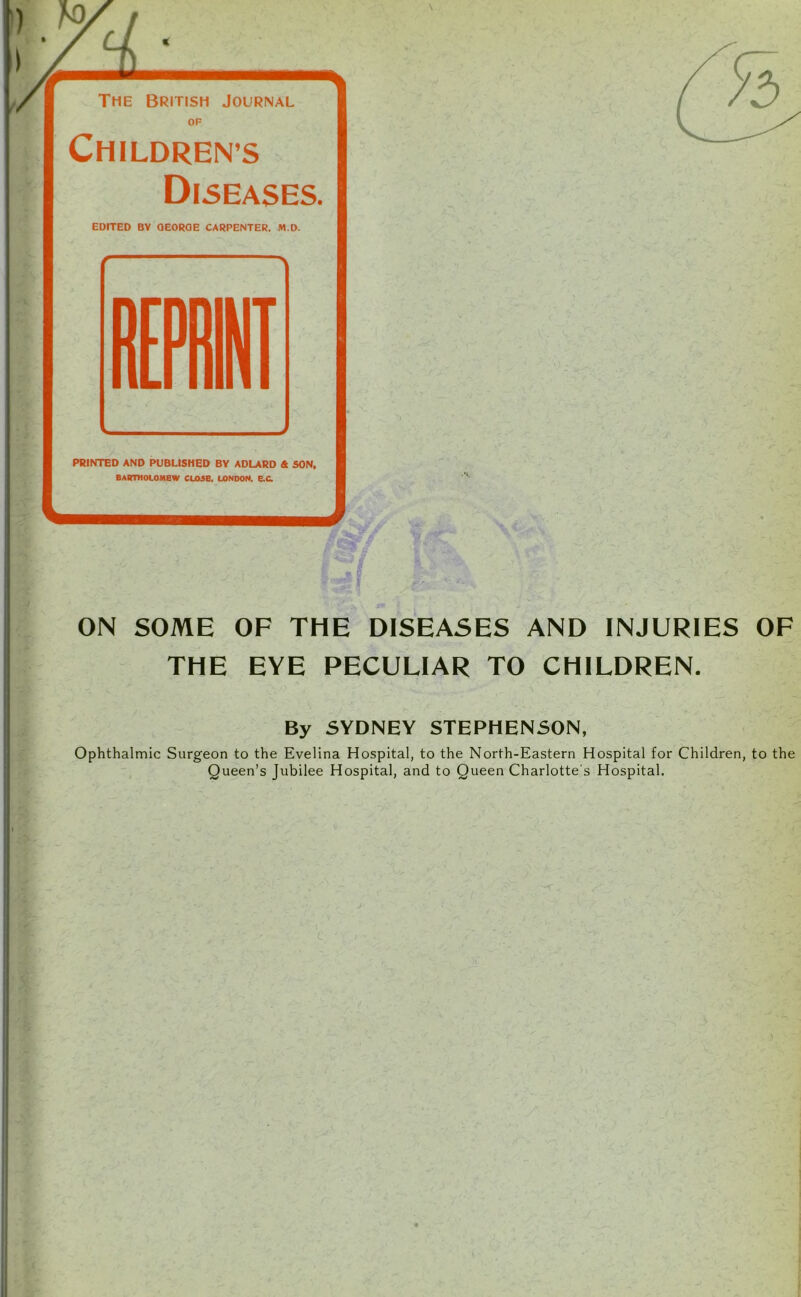 OP Childrens Diseases. EDITED BV OEOROE CARPENTER. M.D. PRINTED AND PUBLISHED BY ADLARD & SON, BARTHOLOMEW CL05B, LONDON. E.C. ON SOME OF THE DISEASES AND INJURIES OF THE EYE PECULIAR TO CHILDREN. By SYDNEY STEPHENSON, Ophthalmic Surgeon to the Evelina Hospital, to the North-Eastern Hospital for Children, to the Queen’s Jubilee Hospital, and to Queen Charlotte's Hospital.