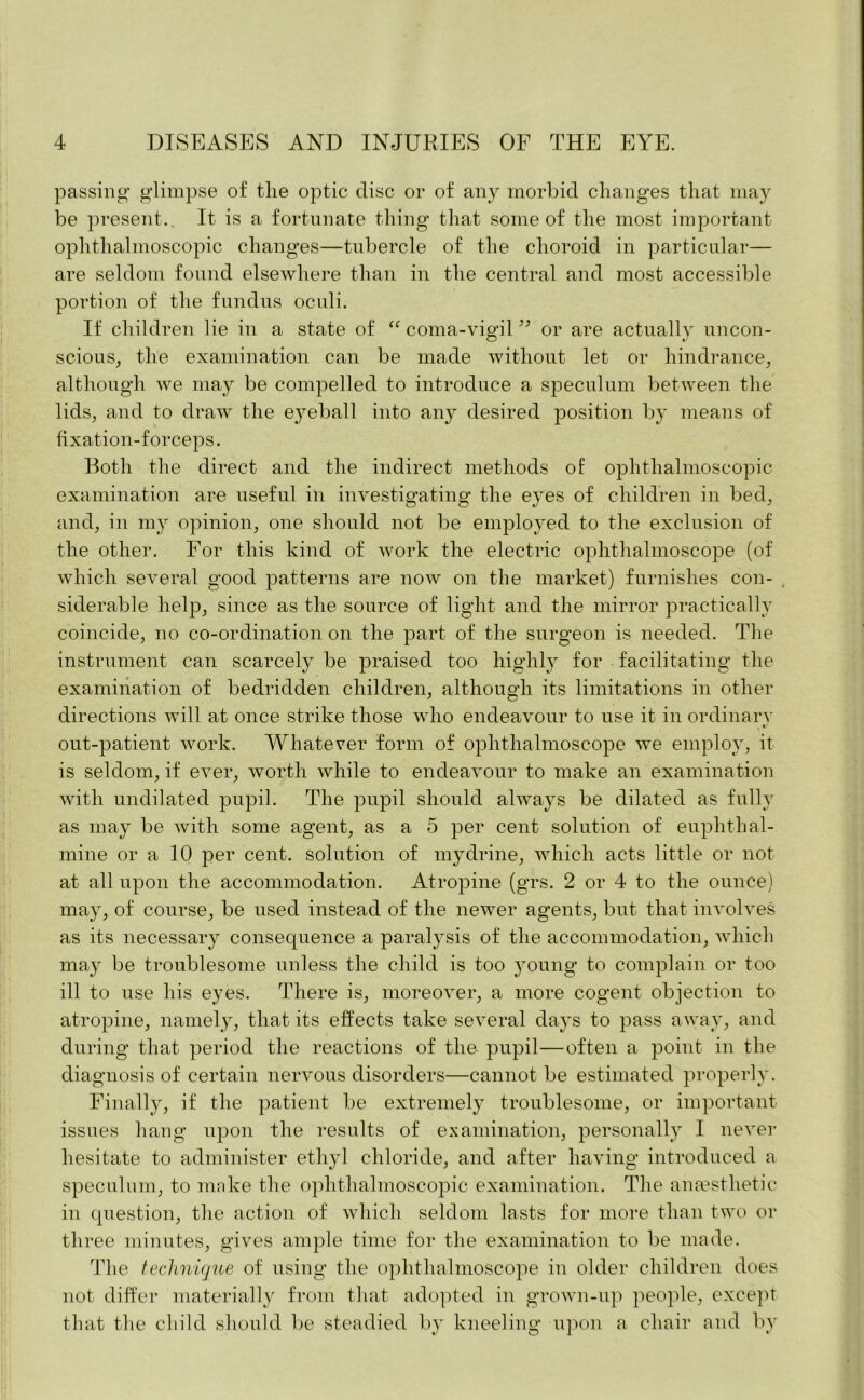 passing glimpse of tlie optic disc or of any morbid changes that may be present.. It is a fortunate thing that some of the most important ophthalmoscopic changes—tubercle of the choroid in particular— are seldom found elsewhere than in the central and most accessible portion of the fundus oculi. If children lie in a state of “ coma-vigil ” or are actually uncon- scious, the examination can be made without let or hindrance, although we may be compelled to introduce a speculum between the lids, and to draw the e}^eball into any desired position by means of fixation-forceps. Both the direct and the indirect methods of ophthalmoscopic examination are useful in investigating the eyes of children in bed, and, in my opinion, one should not be employed to the exclusion of the other. For this kind of work the electric ophthalmoscope (of which several good patterns are now on the market) furnishes con- siderable help, since as the source of light and the mirror practically coincide, no co-ordination on the part of the surgeon is needed. The instrument can scarcely be praised too highly for facilitating the examination of bedridden children, although its limitations in other directions will at once strike those who endeavour to use it in ordinarv . t/ out-patient work. Whatever form of ophthalmoscope we employ, it is seldom, if ever, worth while to endeavour to make an examination with undilated pupil. The pupil should always be dilated as fully as may be with some agent, as a 5 per cent solution of euphthal- mine or a 10 per cent, solution of mydrine, which acts little or not at all upon the accommodation. Atropine (grs. 2 or 4 to the ounce) may, of course, be used instead of the newer agents, but that involves as its necessary consequence a paralysis of the accommodation, which may be troublesome unless the child is too }xoung to complain or too ill to use his eyes. There is, moreover, a more cogent objection to atropine, namely, that its effects take several days to pass away, and during that period the reactions of the pupil—often a point in the diagnosis of certain nervous disorders—cannot be estimated properly. Finally, if the patient be extremely troublesome, or important issues hang upon the results of examination, personally I never hesitate to administer ethyl chloride, and after having introduced a speculum, to make the ophthalmoscopic examination. The anaesthetic in question, the action of which seldom lasts for more than two or three minutes, gives ample time for the examination to be made. The technique of using the ophthalmoscope in older children does not differ materially from that adopted in grown-up people, except that the child should be steadied by kneeling upon a chair and by