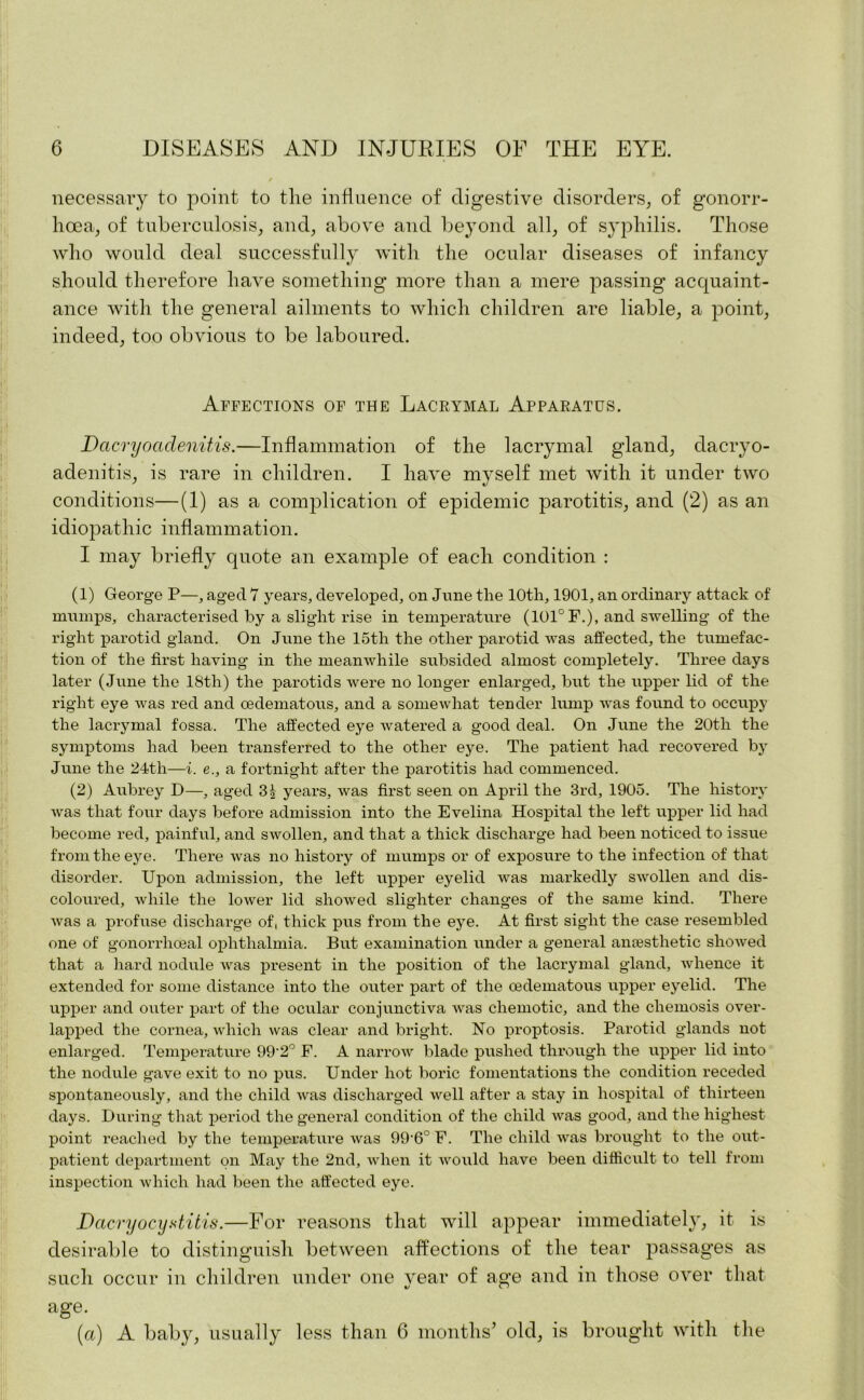 necessary to point to the influence of digestive disorders, of gonorr- hoea, of tuberculosis, and, above and beyond all, of syphilis. Those who would deal successfully with the ocular diseases of infancy should therefore have something more than a mere passing acquaint- ance with the general ailments to which children are liable, a point, indeed, too obvious to be laboured. Affections of the Lacrymal Apparatus. Dacryoctdenitis.—Inflammation of the lacrymal gland, dacryo- adenitis, is rare in children. I have myself met with it under two conditions—(1) as a complication of epidemic parotitis, and (2) as an idiopathic inflammation. I may briefly quote an example of each condition : (1) George P—, aged 7 years, developed, on June the 10th, 1901, an ordinary attack of mumps, characterised by a slight rise in temperature (101°F.), and swelling of the right parotid gland. On June the 15th the other parotid was affected, the tumefac- tion of the first having in the meanwhile subsided almost completely. Three days later (June the 18th) the parotids were no longer enlarged, but the upper lid of the right eye was red and oedematous, and a somewhat tender lump was found to occupy the lacrymal fossa. The affected eye watered a good deal. On June the 20th the symptoms had been transferred to the other eye. The patient had recovered by June the 24th—i. e., a fortnight after the parotitis had commenced. (2) Aubrey D—, aged 3| years, was first seen on April the 3rd, 1905. The history was that four days before admission into the Evelina Hospital the left upper lid had become red, painful, and swollen, and that a thick discharge had been noticed to issue from the eye. There was no history of mumps or of exposure to the infection of that disorder. Upon admission, the left upper eyelid was markedly swollen and dis- coloured, while the lower lid showed slighter changes of the same kind. There was a profuse discharge of, thick pus from the eye. At first sight the case resembled one of gonorrhoeal ophthalmia. But examination under a general anresthetic showed that a hard nodule was present in the position of the lacrymal gland, whence it extended for some distance into the outer part of the oedematous upper eyelid. The upper and outer part of the ocular conjunctiva was chemotic, and the chemosis over- lapped the cornea, which was clear and bright. No proptosis. Parotid glands not enlarged. Temperature 99'2° F. A narrow blade pushed through the upper lid into the nodule gave exit to no pus. Under hot boric fomentations the condition receded spontaneously, and the child was discharged well after a stay in hospital of thirteen days. During that period the general condition of the child was good, and the highest point reached by the temperature was 99'6°F. The child Avas brought to the out- patient department on May the 2nd, when it would have been difficult to tell from inspection which had been the affected eye. Dacryocystitis.—For reasons that will appear immediately, it is desirable to distinguish between affections of the tear passages as such occur in children under one year of age and in those over that age. (a) A baby, usually less than 6 months’ old, is brought with the