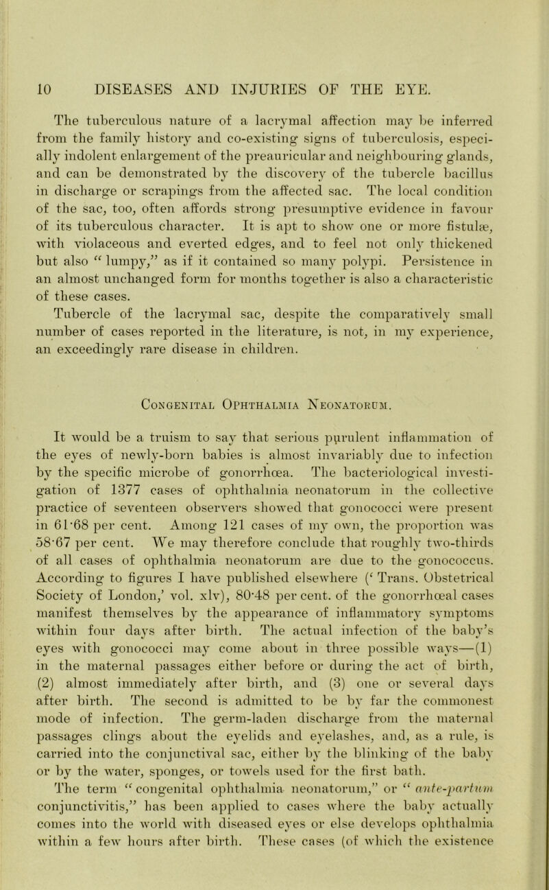 The tuberculous nature of a lacrymal affection may be inferred from the family history and co-existing signs of tuberculosis, especi- ally indolent enlargement of the preauricular and neighbouring glands, and can be demonstrated by the discovery of the tubercle bacillus in discharge or scrapings from the affected sac. The local condition of the sac, too, often affords strong presumptive evidence in favour of its tuberculous character. It is apt to show one or more fistulas, with violaceous and everted edges, and to feel not only thickened but also “ lumpy,” as if it contained so many polypi. Persistence in an almost unchanged form for months together is also a characteristic of these cases. Tubercle of the lacrymal sac, despite the comparatively small number of cases reported in the literature, is not, in my experience, an exceedingly rare disease in children. Congenital Ophthalmia Neonatorum. It would be a truism to say that serious purulent inflammation of the eyes of newly-born babies is almost invariably due to infection by the specific microbe of gonorrhoea. The bacteriological investi- gation of 1377 cases of ophthalmia neonatorum in the collective practice of seventeen observers showed that gonococci were present in 61*68 per cent. Among 121 cases of my own, the proportion was 58*67 per cent. We may therefore conclude that roughly two-tliirds of all cases of ophthalmia neonatorum are due to the gonococcus. According to figures I have published elsewhere (‘ Trans. Obstetrical Society of London,’ vol. xlv), 80*48 percent, of the gonorrhoeal cases manifest themselves by the appearance of inflammatory symptoms within four days after birth. The actual infection of the baby’s eyes with gonococci may come about in three possible ways—(1) in the maternal passages either before or during the act of birth, (2) almost immediately after birth, and (3) one or several days after birth. The second is admitted to be bv far the commonest mode of infection. The germ-laden discharge from the maternal passages clings about the eyelids and eyelashes, and, as a rule, is carried into the conjunctival sac, either by the blinking of the baby or by the water, sponges, or towels used for the first bath. The term “ congenital ophthalmia neonatorum,” or “ ante-part/im conjunctivitis,” has been applied to cases where the baby actually comes into the world with diseased eyes or else develops ophthalmia within a few hours after birth. These cases (of which the existence