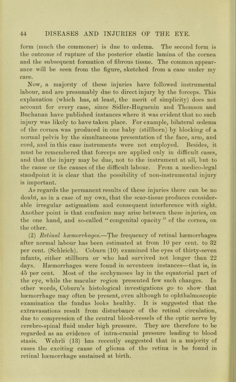 form (much the commoner) is due to oedema. The second form is the outcome of rupture of the posterior elastic lamina of the cornea and the subsequent formation of fibrous tissue. The common appear- ance will be seen from the figure, sketched from a case under my care. Now, a majority of these injuries have followed instrumental labour, and are presumabty due to direct injury by the forceps. This explanation (which has, at least, the merit of simplicity) does not account for every case, since Sidler-Huguenin and Thomson and Buchanan have published instances where it was evident that no such injury was likely to have taken place. For example, bilateral oedema of the cornea was produced in one baby (stillborn) by blocking of a normal pelvis by the simultaneous presentation of the face, arm, and cord, and in this case instruments were not employed. Besides, it must be remembered that forceps are applied only in difficult cases, and that the injury may be due, not to the instrument at all, but to the cause or the causes of the difficult labour. From a medico-legal standpoint it is clear that the possibility of non-instrumental injury is important. As regards the permanent results of these injuries there can be no doubt, as in a case, of my own, that the scar-tissue produces consider- able irregular astigmatism and consequent interference with sight. Another point is that confusion may arise between these injuries, on the one hand, and so-called “ congenital opacity ” of the cornea, on the other. (2) Retinal haemorrhages.—The frequency of retinal haemorrhages after normal labour has been estimated at from 10 per cent, to 32 per cent. (Schleich). Coburn (10) examined the eyes of thirty-seven infants, either stillborn or who had survived not longer than 22 days. Haemorrhages were found in seventeen instances—that is, in 45 per cent. Most of the eccliymoses lay in the equatorial part of the eye, while the macular region presented few such changes. In other words, Coburn’s histological investigations go to show that haemorrhage may often be present, even although to ophthalmoscopic examination the fundus looks healthy. It is suggested that the extravasations result from disturbance of the retinal circulation, due to compression of the central blood-vessels of the optic nerve by eerebro-spinal fluid under high pressure. They are therefore to be regarded as an evidence of intra-cranial pressure leading to blood stasis. Wehrli (13) has recently suggested that in a majority of cases the exciting cause of glioma of the retina is be found in retinal haemorrhage sustained at birth. O